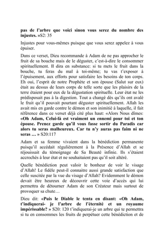 pas de l’arbre que voici sinon vous serez du nombre des
injustes. »S2: 35
Injustes pour vous-mêmes puisque que vous serez appelez à vous
épuiser.
Dans ce verset, Dieu recommande à Adam de ne pas approcher le
fruit de sa bouche mais de le déguster, c’est-à-dire le consommer
spirituellement. Il dira en substance: si tu mets le fruit dans la
bouche, tu feras du mal à toi-même; tu vas t’exposer à
l’épuisement, aux efforts pour satisfaire les besoins de ton corps.
Eh oui, l’esprit de notre Prophète et son épouse (Salut sur eux)
était au dessus de leurs corps de telle sorte que les plaisirs de la
terre étaient pour eux de la dégustation spirituelle. Leur état ne les
prédisposait pas à la digestion. Tout a changé dès qu’ils ont avalé
le fruit qu’il pouvait pourtant déguster spirituellement. Allah les
avait mis en garde contre le démon et son inimitié à laquelle, il fait
référence dans ce verset déjà cité plus haut: «Alors Nous dîmes:
«Oh Adam, Celui-là est vraiment un ennemi pour toi et ton
épouse. Prenez garde qu’il vous fasse sortir du Paradis car
alors tu seras malheureux. Car tu n’y auras pas faim ni ne
seras … » S20:117
Adam et sa femme vivaient dans la bénédiction permanente
puisqu’il accédait régulièrement à la Présence d’Allah et se
réjouissait du témoignage de Sa Beauté infinie. Ils s’étaient
accrochés à leur état et ne souhaitaient pas qu’il soit altéré.
Quelle bénédiction peut valoir le bonheur de voir le visage
d’Allah! Le fidèle peut-il connaitre aussi grande satisfaction que
celle suscitée par la vue du visage d’Allah? Evidemment le démon
devait être heureux de découvrir cette voie d’accès qui lui
permettra de détourner Adam de son Créateur mais surtout de
provoquer sa chute…
Dieu dit: «Puis le Diable le tenta en disant: «Oh Adam,
t’indiquerai- je l’arbre de l’éternité et un royaume
impérissable? » S20: 120 t’indiquerai-je un arbre qui te permettra
si tu en consommes les fruits de perpétuer cette bénédiction et de
 