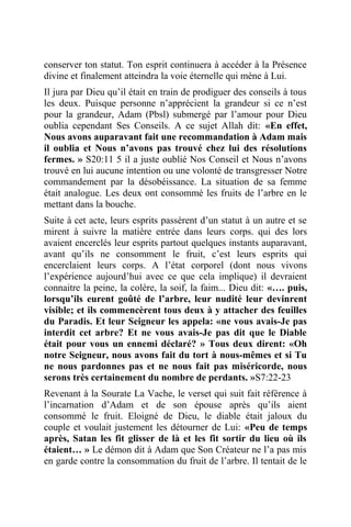 conserver ton statut. Ton esprit continuera à accéder à la Présence
divine et finalement atteindra la voie éternelle qui mène à Lui.
Il jura par Dieu qu’il était en train de prodiguer des conseils à tous
les deux. Puisque personne n’apprécient la grandeur si ce n’est
pour la grandeur, Adam (Pbsl) submergé par l’amour pour Dieu
oublia cependant Ses Conseils. A ce sujet Allah dit: «En effet,
Nous avons auparavant fait une recommandation à Adam mais
il oublia et Nous n’avons pas trouvé chez lui des résolutions
fermes. » S20:11 5 il a juste oublié Nos Conseil et Nous n’avons
trouvé en lui aucune intention ou une volonté de transgresser Notre
commandement par la désobéissance. La situation de sa femme
était analogue. Les deux ont consommé les fruits de l’arbre en le
mettant dans la bouche.
Suite à cet acte, leurs esprits passèrent d’un statut à un autre et se
mirent à suivre la matière entrée dans leurs corps. qui des lors
avaient encerclés leur esprits partout quelques instants auparavant,
avant qu’ils ne consomment le fruit, c’est leurs esprits qui
encerclaient leurs corps. A l’état corporel (dont nous vivons
l’expérience aujourd’hui avec ce que cela implique) il devraient
connaitre la peine, la colère, la soif, la faim... Dieu dit: «…. puis,
lorsqu’ils eurent goûté de l’arbre, leur nudité leur devinrent
visible; et ils commencèrent tous deux à y attacher des feuilles
du Paradis. Et leur Seigneur les appela: «ne vous avais-Je pas
interdit cet arbre? Et ne vous avais-Je pas dit que le Diable
était pour vous un ennemi déclaré? » Tous deux dirent: «Oh
notre Seigneur, nous avons fait du tort à nous-mêmes et si Tu
ne nous pardonnes pas et ne nous fait pas miséricorde, nous
serons très certainement du nombre de perdants. »S7:22-23
Revenant à la Sourate La Vache, le verset qui suit fait référence à
l’incarnation d’Adam et de son épouse après qu’ils aient
consommé le fruit. Eloigné de Dieu, le diable était jaloux du
couple et voulait justement les détourner de Lui: «Peu de temps
après, Satan les fit glisser de là et les fit sortir du lieu où ils
étaient… » Le démon dit à Adam que Son Créateur ne l’a pas mis
en garde contre la consommation du fruit de l’arbre. Il tentait de le
 
