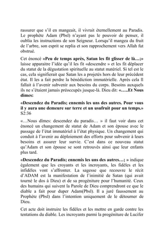 rassurer que s’il en mangeait, il vivrait éternellement au Paradis.
Le prophète Adam (Pbsl) n’ayant pas le pouvoir de penser, il
oublia les instructions de son Seigneur. Lorsqu’il mangea du fruit
de l’arbre, son esprit se replia et son rapprochement vers Allah fut
obstrué.
Cet énoncé «Peu de temps après, Satan les fit glisser de là…;»
laisse apparaitre l’idée qu’il les fit «descendre » et les fit déplacer
du statut de la dégustation spirituelle au statut matériel. Si tel est le
cas, cela signifierait que Satan les a projetés hors de leur précédent
état. Il les a fait perdre la bénédiction immatérielle. Après cela ll
fallait à l’avenir subvenir aux besoins du corps. Besoins auxquels
ils ne s’étaient jamais préoccupés jusque-là. Dieu dit: «…..Et Nous
dimes:
«Descendez du Paradis; ennemis les uns des autres. Pour vous
il y aura une demeure sur terre et un usufruit pour un temps.»
S2:36
«…Nous dîmes: descendez du paradis… » il faut voir dans cet
énoncé un changement de statut de Adam et son épouse avec le
passage de l’état immatériel à l’état physique. Un changement qui
conduit à l’avenir au déploiement des efforts pour subvenir à leurs
besoins et assurer leur survie. C’est dans ce nouveau statut
qu’Adam et son épouse se sont retrouvés ainsi que leur enfants
plus tard.
«Descendez du Paradis; ennemis les uns des autres…; » indique
également que les croyants et les incroyants, les fidèles et les
infidèles vont s’affronter. La sagesse que recouvre le récit
d’ADAM est la manifestation de l’inimitié de Satan (qui avait
tourné le dos à Dieu) et de sa progéniture pour l’humanité. Ceux
des humains qui suivent la Parole de Dieu comprendront ce que le
diable a fait pour duper Adam(Pbsl). Il a juré faussement au
Prophète (Pbsl) dans l’intention uniquement de le détourner de
Dieu.
Cet acte doit instruire les fidèles et les mettre en garde contre les
tentations du diable. Les incroyants parmi la progéniture de Lucifer
 