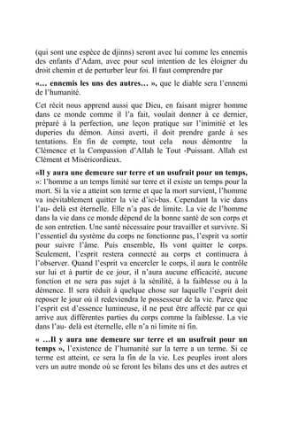 (qui sont une espèce de djinns) seront avec lui comme les ennemis
des enfants d’Adam, avec pour seul intention de les éloigner du
droit chemin et de perturber leur foi. Il faut comprendre par
«… ennemis les uns des autres… », que le diable sera l’ennemi
de l’humanité.
Cet récit nous apprend aussi que Dieu, en faisant migrer homme
dans ce monde comme il l’a fait, voulait donner à ce dernier,
préparé à la perfection, une leçon pratique sur l’inimitié et les
duperies du démon. Ainsi averti, il doit prendre garde à ses
tentations. En fin de compte, tout cela nous démontre la
Clémence et la Compassion d’Allah le Tout -Puissant. Allah est
Clément et Miséricordieux.
«Il y aura une demeure sur terre et un usufruit pour un temps,
»: l’homme a un temps limité sur terre et il existe un temps pour la
mort. Si la vie a atteint son terme et que la mort survient, l’homme
va inévitablement quitter la vie d’ici-bas. Cependant la vie dans
l’au- delà est éternelle. Elle n’a pas de limite. La vie de l’homme
dans la vie dans ce monde dépend de la bonne santé de son corps et
de son entretien. Une santé nécessaire pour travailler et survivre. Si
l’essentiel du système du corps ne fonctionne pas, l’esprit va sortir
pour suivre l’âme. Puis ensemble, Ils vont quitter le corps.
Seulement, l’esprit restera connecté au corps et continuera à
l’observer. Quand l’esprit va encercler le corps, il aura le contrôle
sur lui et à partir de ce jour, il n’aura aucune efficacité, aucune
fonction et ne sera pas sujet à la sénilité, à la faiblesse ou à la
démence. Il sera réduit à quelque chose sur laquelle l’esprit doit
reposer le jour où il redeviendra le possesseur de la vie. Parce que
l’esprit est d’essence lumineuse, il ne peut être affecté par ce qui
arrive aux différentes parties du corps comme la faiblesse. La vie
dans l’au- delà est éternelle, elle n’a ni limite ni fin.
« …Il y aura une demeure sur terre et un usufruit pour un
temps », l’existence de l’humanité sur la terre a un terme. Si ce
terme est atteint, ce sera la fin de la vie. Les peuples iront alors
vers un autre monde où se feront les bilans des uns et des autres et
 