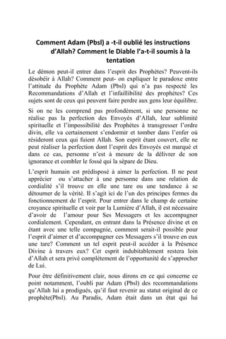 Comment Adam (Pbsl) a -t-il oublié les instructions
d’Allah? Comment le Diable l’a-t-il soumis à la
tentation
Le démon peut-il entrer dans l’esprit des Prophètes? Peuvent-ils
désobéir à Allah? Comment peut- on expliquer le paradoxe entre
l’attitude du Prophète Adam (Pbsl) qui n’a pas respecté les
Recommandations d’Allah et l’infaillibilité des prophètes? Ces
sujets sont de ceux qui peuvent faire perdre aux gens leur équilibre.
Si on ne les comprend pas profondément, si une personne ne
réalise pas la perfection des Envoyés d’Allah, leur sublimité
spirituelle et l’impossibilité des Prophètes à transgresser l’ordre
divin, elle va certainement s’endormir et tomber dans l’enfer où
résideront ceux qui fuient Allah. Son esprit étant couvert, elle ne
peut réaliser la perfection dont l’esprit des Envoyés est marqué et
dans ce cas, personne n’est à mesure de la délivrer de son
ignorance et combler le fossé qui la sépare de Dieu.
L’esprit humain est prédisposé à aimer la perfection. Il ne peut
apprécier ou s’attacher à une personne dans une relation de
cordialité s’il trouve en elle une tare ou une tendance à se
détourner de la vérité. Il s’agit ici de l’un des principes fermes du
fonctionnement de l’esprit. Pour entrer dans le champ de certaine
croyance spirituelle et voir par la Lumière d’Allah, il est nécessaire
d’avoir de l’amour pour Ses Messagers et les accompagner
cordialement. Cependant, en entrant dans la Présence divine et en
étant avec une telle compagnie, comment serait-il possible pour
l’esprit d’aimer et d’accompagner ces Messagers s’il trouve en eux
une tare? Comment un tel esprit peut-il accéder à la Présence
Divine à travers eux? Cet esprit indubitablement restera loin
d’Allah et sera privé complètement de l’opportunité de s’approcher
de Lui.
Pour être définitivement clair, nous dirons en ce qui concerne ce
point notamment, l’oubli par Adam (Pbsl) des recommandations
qu’Allah lui a prodigués, qu’il faut revenir au statut original de ce
prophète(Pbsl). Au Paradis, Adam était dans un état qui lui
 