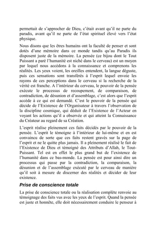 permettait de s’approcher de Dieu, c’était avant qu’il ne parte du
paradis, avant qu’il ne parte de l’état spirituel élevé vers l’état
physique.
Nous disons que les êtres humains ont la faculté de penser et sont
dotés d’une mémoire dans ce monde tandis qu’au Paradis ils
disposent juste de la mémoire. La pensée (ce bijou dont le Tout
Puissant a paré l’humanité est niché dans le cerveau) est un moyen
par lequel nous accédons à la connaissance et comprenons les
réalités. Les yeux voient, les oreilles entendent, la langue déguste,
puis ces sensations sont transférés à l’esprit lequel envoie les
rayons de ces perceptions dans le cerveau si la recherche de la
vérité est franche. A l’intérieur du cerveau, le pouvoir de la pensée
exécute le processus de recoupement, de comparaison, de
contradiction, de désunion et d’assemblage, c’est alors que l’esprit
accède à ce qui est demandé. C’est le pouvoir de la pensée qui
décide de l’Existence de l’Organisateur à travers l’observation de
la discipline cosmique, qui déduit de l’Existence de l’Acteur en
voyant les actions qu’il a observée et qui atteint la Connaissance
du Créateur au regard de sa Création.
L’esprit réalise pleinement ces faits décidés par le pouvoir de la
pensée. L’esprit le témoigne à l’intérieur de lui-même et en est
convaincu de sorte que ces faits restent gravés sur la page de
l’esprit et ne le quitte plus jamais. Il a pleinement réalisé le fait de
l’Existence de Dieu et témoigné des Attributs d’Allah, le Tout-
Puissant. Tel est en effet le plus grand but de l’existence de
l’humanité dans ce bas-monde. La pensée est pour ainsi dire un
processus qui passe par la contradiction, la comparaison, la
désunion et de l’assemblage exécuté par le cerveau de manière
qu’il soit à mesure de discerner des réalités et décider de leur
existence.
Prise de conscience totale
La prise de conscience totale ou la réalisation complète renvoie au
témoignage des faits vus avec les yeux de l’esprit. Quand la pensée
est juste et honnête, elle doit nécessairement conduire le penseur à
 