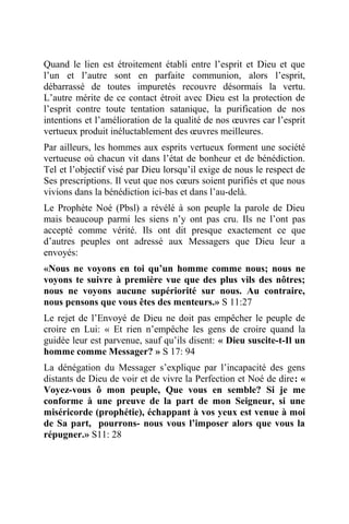 Quand le lien est étroitement établi entre l’esprit et Dieu et que
l’un et l’autre sont en parfaite communion, alors l’esprit,
débarrassé de toutes impuretés recouvre désormais la vertu.
L’autre mérite de ce contact étroit avec Dieu est la protection de
l’esprit contre toute tentation satanique, la purification de nos
intentions et l’amélioration de la qualité de nos œuvres car l’esprit
vertueux produit inéluctablement des œuvres meilleures.
Par ailleurs, les hommes aux esprits vertueux forment une société
vertueuse où chacun vit dans l’état de bonheur et de bénédiction.
Tel et l’objectif visé par Dieu lorsqu’il exige de nous le respect de
Ses prescriptions. Il veut que nos cœurs soient purifiés et que nous
vivions dans la bénédiction ici-bas et dans l’au-delà.
Le Prophète Noé (Pbsl) a révélé à son peuple la parole de Dieu
mais beaucoup parmi les siens n’y ont pas cru. Ils ne l’ont pas
accepté comme vérité. Ils ont dit presque exactement ce que
d’autres peuples ont adressé aux Messagers que Dieu leur a
envoyés:
«Nous ne voyons en toi qu’un homme comme nous; nous ne
voyons te suivre à première vue que des plus vils des nôtres;
nous ne voyons aucune supériorité sur nous. Au contraire,
nous pensons que vous êtes des menteurs.» S 11:27
Le rejet de l’Envoyé de Dieu ne doit pas empêcher le peuple de
croire en Lui: « Et rien n’empêche les gens de croire quand la
guidée leur est parvenue, sauf qu’ils disent: « Dieu suscite-t-Il un
homme comme Messager? » S 17: 94
La dénégation du Messager s’explique par l’incapacité des gens
distants de Dieu de voir et de vivre la Perfection et Noé de dire: «
Voyez-vous ô mon peuple, Que vous en semble? Si je me
conforme à une preuve de la part de mon Seigneur, si une
miséricorde (prophétie), échappant à vos yeux est venue à moi
de Sa part, pourrons- nous vous l’imposer alors que vous la
répugner.» S11: 28
 