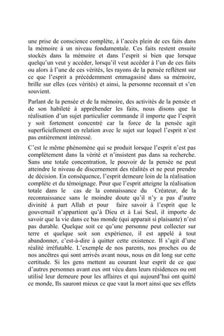 une prise de conscience complète, à l’accès plein de ces faits dans
la mémoire à un niveau fondamentale. Ces faits restent ensuite
stockés dans la mémoire et dans l’esprit si bien que lorsque
quelqu’un veut y accéder, lorsqu’il veut accéder à l’un de ces faits
ou alors à l’une de ces vérités, les rayons de la pensée reflètent sur
ce que l’esprit a précédemment emmagasiné dans sa mémoire,
brille sur elles (ces vérités) et ainsi, la personne reconnait et s’en
souvient.
Parlant de la pensée et de la mémoire, des activités de la pensée et
de son habileté à appréhender les faits, nous disons que la
réalisation d’un sujet particulier commande il importe que l’esprit
y soit fortement concentré car la force de la pensée agit
superficiellement en relation avec le sujet sur lequel l’esprit n’est
pas entièrement intéressé.
C’est le même phénomène qui se produit lorsque l’esprit n’est pas
complètement dans la vérité et n’insistent pas dans sa recherche.
Sans une totale concentration, le pouvoir de la pensée ne peut
atteindre le niveau de discernement des réalités et ne peut prendre
de décision. En conséquence, l’esprit demeure loin de la réalisation
complète et du témoignage. Pour que l’esprit atteigne la réalisation
totale dans le cas de la connaissance du Créateur, de la
reconnaissance sans le moindre doute qu’il n’y a pas d’autre
divinité à part Allah et pour faire savoir à l’esprit que le
gouvernail n’appartient qu’à Dieu et à Lui Seul, il importe de
savoir que la vie dans ce bas monde (qui apparait si plaisante) n’est
pas durable. Quelque soit ce qu’une personne peut collecter sur
terre et quelque soit son expérience, il est appelé à tout
abandonner, c’est-à-dire à quitter cette existence. Il s’agit d’une
réalité irréfutable. L’exemple de nos parents, nos proches ou de
nos ancêtres qui sont arrivés avant nous, nous en dit long sur cette
certitude. Si les gens mettent au courant leur esprit de ce que
d’autres personnes avant eux ont vécu dans leurs résidences ou ont
utilisé leur demeure pour les affaires et qui aujourd’hui ont quitté
ce monde, Ils sauront mieux ce que vaut la mort ainsi que ses effets
 
