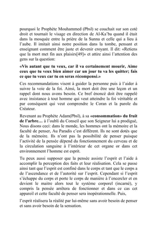pourquoi le Prophète Mouhammed (Pbsl) se couchait sur son coté
droit et tournait le visage en direction de Al-Ka’ba quand il était
dans la mosquée entre la prière de la Sunna et celle qui a lieu à
l’aube. Il imitait ainsi notre position dans la tombe, pensant et
enseignant comment être juste et devenir croyant. Il dit: «Retiens
que la mort met fin aux plaisirs[49]» et attire ainsi l’attention des
gens sur la question:
«Vis autant que tu veux, car il va certainement mourir, Aime
ceux que tu veux bien aimer car un jour tu va les quitter; fais
ce que tu veux car tu en seras récompensé.»
Ces recommandations visent à guider la personne puis à l’aider à
suivre la voie de la foi. Ainsi, la mort doit être une leçon et un
rappel dont nous avons besoin. Ce bref énoncé doit être rappelé
avec insistance à tout homme qui veut atteindre la foi véritable et
par conséquent qui veut comprendre le Coran et la parole du
Créateur.
Revenant au Prophète Adam(Pbsl), à sa «consommation» du fruit
de l’arbre… à l’oubli du Conseil que son Seigneur lui a prodigué,
Nous disons ceci: dans le monde, les hommes ont la mémoire et la
faculté de penser, Au Paradis c’est différent. Ils ne sont dotés que
de la mémoire. Ils n’ont pas la possibilité de penser puisque
l’activité de la pensée dépend du fonctionnement du cerveau et de
la circulation sanguine à l’intérieur de cet organe or dans cet
environnement l’homme est esprit.
Tu peux aussi supposer que la pensée assiste l’esprit et l’aide à
accomplir la perception des faits et leur réalisation. Cela se passe
ainsi tant que l’esprit est confiné dans le corps et tant que le corps a
de l’ascendance et de l’autorité sur l’esprit. Cependant si l’esprit
s’échappe du corps et porte le corps de manière à l’encercler et en
devient le maitre alors tout le système corporel (incarné), y
compris la pensée arrêtera de fonctionner et dans ce cas cet
appareil et cette faculté de penser sera inopérationnelle. Puis,
l’esprit réalisera la réalité par lui-même sans avoir besoin de penser
et sans avoir besoin de la sensation.
 