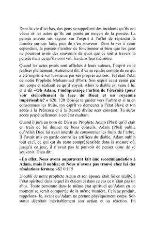 Dans la vie d’ici-bas, des gens se rappellent des incidents qu’ils ont
vécus et les actes qu’ils ont posés au moyen de la pensée. La
pensée envoie ses rayons sur l’esprit à l’effet de répandre la
lumière sur ces faits, puis de s’en souvenir. Dans la vie à venir
cependant, la pensée s’arrêter de fonctionner si bien que les gens
ne pourront avoir des souvenirs de quoi que ce soit à travers la
pensée mais ce qu’ils vont voir ira dans leur mémoire.
Quand les actes posés sont affichés à leurs auteurs, l’esprit va le
réaliser pleinement. Autrement dit, il va se rendre compte de ce qui
a été imprimé sur lui-même par ses propres actions. Tel était l’état
de notre Prophète Mohammad (Pbsl). Son esprit avait cerné par
son corps et réalisait ce qu’il voyait. Alors le diable est venu à lui
et a dit «Oh Adam, t’indiquerai-je l’arbre de l’éternité (pour
voir éternellement la face de Dieu) et un royaume
impérissable? » S20: 120 Dois-je te guider vers l’arbre et si tu en
consommes les fruits, ton esprit va demeurer à l’état élevé et ton
accès à la Présence et à la Beauté divine sera constant. Tu auras
accès perpétuellement à cet état exaltant.
Quand il jura au nom de Dieu au Prophète Adam (Pbsl) qu’il était
en train de lui donner de bons conseils, Adam (Pbsl) oublia
qu’Allah Dieu lui avait interdit de consommer les fruits de l’arbre.
Il l’avait mis en garde contre les artifices du diable. Adam oublia
tout ceci, ce qui est du reste compréhensible dans la mesure où,
jusqu’à ce jour, il n’avait pas le pouvoir de penser donc de se
souvenir. Dieu dit:
«En effet, Nous avons auparavant fait une recommandation à
Adam, mais il oublia; et Nous n’avons pas trouvé chez lui des
résolutions fermes; »S2 0:115
L’oubli de notre prophète Adam et son épouse était lié en réalité à
l’état spirituel dans lequel ils étaient et dans ce cas ce n’était pas un
abus. Toute personne dans le même état spirituel qu’Adam en ce
moment se serait comportée de la même manière. Cela se produit,
rappelons- le, avant qu’Adam ne prenne physiquement corps. Son
statut décrétait inévitablement son action et sa réaction. En
 