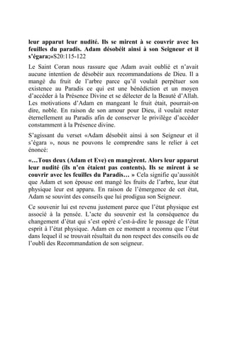 leur apparut leur nudité. Ils se mirent à se couvrir avec les
feuilles du paradis. Adam désobéit ainsi à son Seigneur et il
s’égara;»S20:115-122
Le Saint Coran nous rassure que Adam avait oublié et n’avait
aucune intention de désobéir aux recommandations de Dieu. Il a
mangé du fruit de l’arbre parce qu’il voulait perpétuer son
existence au Paradis ce qui est une bénédiction et un moyen
d’accéder à la Présence Divine et se délecter de la Beauté d’Allah.
Les motivations d’Adam en mangeant le fruit était, pourrait-on
dire, noble. En raison de son amour pour Dieu, il voulait rester
éternellement au Paradis afin de conserver le privilège d’accéder
constamment à la Présence divine.
S’agissant du verset «Adam désobéit ainsi à son Seigneur et il
s’égara », nous ne pouvons le comprendre sans le relier à cet
énoncé:
«…Tous deux (Adam et Eve) en mangèrent. Alors leur apparut
leur nudité (ils n’en étaient pas contents). Ils se mirent à se
couvrir avec les feuilles du Paradis… » Cela signifie qu’aussitôt
que Adam et son épouse ont mangé les fruits de l’arbre, leur état
physique leur est apparu. En raison de l’émergence de cet état,
Adam se souvint des conseils que lui prodigua son Seigneur.
Ce souvenir lui est revenu justement parce que l’état physique est
associé à la pensée. L’acte du souvenir est la conséquence du
changement d’état qui s’est opéré c’est-à-dire le passage de l’état
esprit à l’état physique. Adam en ce moment a reconnu que l’état
dans lequel il se trouvait résultait du non respect des conseils ou de
l’oubli des Recommandation de son seigneur.
 