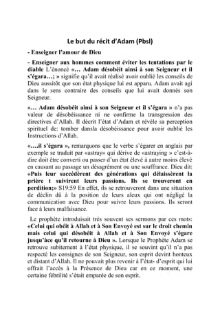 Le but du récit d’Adam (Pbsl)
- Enseigner l’amour de Dieu
- Enseigner aux hommes comment éviter les tentations par le
diable L’énoncé «… Adam désobéit ainsi à son Seigneur et il
s’égara…; » signifie qu’il avait réalisé avoir oublié les conseils de
Dieu aussitôt que son état physique lui est apparu. Adam avait agi
dans le sens contraire des conseils que lui avait donnés son
Seigneur.
«… Adam désobéit ainsi à son Seigneur et il s’égara » n’a pas
valeur de désobéissance ni ne confirme la transgression des
directives d’Allah. Il décrit l’état d’Adam et révèle sa perception
spirituel de: tomber dansla désobéissance pour avoir oublié les
Instructions d’Allah.
«….il s’égara », remarquons que le verbe s’égarer en anglais par
exemple se traduit par «astray» qui dérive de «astraying » c’est-à-
dire doit être converti ou passer d’un état élevé à autre moins élevé
en causant au passage un désagrément ou une souffrance. Dieu dit:
«Puis leur succédèrent des générations qui délaissèrent la
prière t suivirent leurs passions. Ils se trouveront en
perdition;» S19:59 En effet, ils se retrouveront dans une situation
de déclin dû à la position de leurs aïeux qui ont négligé la
communication avec Dieu pour suivre leurs passions. Ils seront
face à leurs malfaisance.
Le prophète introduisait très souvent ses sermons par ces mots:
«Celui qui obéit à Allah et à Son Envoyé est sur le droit chemin
mais celui qui désobéit à Allah et à Son Envoyé s’égare
jusqu’àce qu’il retourne à Dieu ». Lorsque le Prophète Adam se
retrouve subitement à l’état physique, il se souvint qu’il n’a pas
respecté les consignes de son Seigneur, son esprit devint honteux
et distant d’Allah. Il ne pouvait plus revenir à l’état- d’esprit qui lui
offrait l’accès à la Présence de Dieu car en ce moment, une
certaine fébrilité s’était emparée de son esprit.
 
