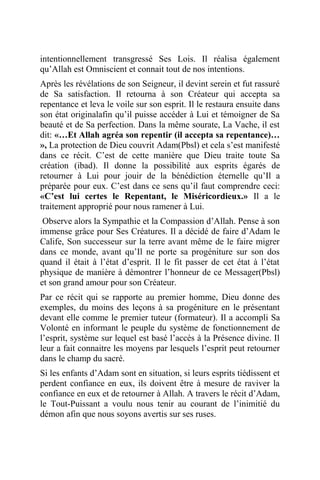 intentionnellement transgressé Ses Lois. Il réalisa également
qu’Allah est Omniscient et connait tout de nos intentions.
Après les révélations de son Seigneur, il devint serein et fut rassuré
de Sa satisfaction. Il retourna à son Créateur qui accepta sa
repentance et leva le voile sur son esprit. Il le restaura ensuite dans
son état originalafin qu’il puisse accéder à Lui et témoigner de Sa
beauté et de Sa perfection. Dans la même sourate, La Vache, il est
dit: «…Et Allah agréa son repentir (il accepta sa repentance)…
», La protection de Dieu couvrit Adam(Pbsl) et cela s’est manifesté
dans ce récit. C’est de cette manière que Dieu traite toute Sa
création (ibad). Il donne la possibilité aux esprits égarés de
retourner à Lui pour jouir de la bénédiction éternelle qu’Il a
préparée pour eux. C’est dans ce sens qu’il faut comprendre ceci:
«C’est lui certes le Repentant, le Miséricordieux.» Il a le
traitement approprié pour nous ramener à Lui.
Observe alors la Sympathie et la Compassion d’Allah. Pense à son
immense grâce pour Ses Créatures. Il a décidé de faire d’Adam le
Calife, Son successeur sur la terre avant même de le faire migrer
dans ce monde, avant qu’Il ne porte sa progéniture sur son dos
quand il était à l’état d’esprit. Il le fit passer de cet état à l’état
physique de manière à démontrer l’honneur de ce Messager(Pbsl)
et son grand amour pour son Créateur.
Par ce récit qui se rapporte au premier homme, Dieu donne des
exemples, du moins des leçons à sa progéniture en le présentant
devant elle comme le premier tuteur (formateur). Il a accompli Sa
Volonté en informant le peuple du système de fonctionnement de
l’esprit, système sur lequel est basé l’accès à la Présence divine. Il
leur a fait connaitre les moyens par lesquels l’esprit peut retourner
dans le champ du sacré.
Si les enfants d’Adam sont en situation, si leurs esprits tiédissent et
perdent confiance en eux, ils doivent être à mesure de raviver la
confiance en eux et de retourner à Allah. A travers le récit d’Adam,
le Tout-Puissant a voulu nous tenir au courant de l’inimitié du
démon afin que nous soyons avertis sur ses ruses.
 