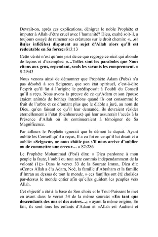 Devrait-on, après ces explications, dénigrer le noble Prophète et
imputer à Allah d’être cruel avec l’humanité? Dieu, exalté soit-il, a
toujours essayé de ramener ses créatures sur le droit chemin: «…or
ils(les infidèles) disputent au sujet d’Allah alors qu’Il est
redoutable en Sa force;»S13:13
Cette vérité n’est qu’une part de ce que regorge ce récit qui abonde
de leçons et d’exemples: «…Telles sont les paraboles que Nous
citons aux gens, cependant, seuls les savants les comprennent. »
S 29:43
Nous venons ainsi de démontrer que Prophète Adam (Pubs) n’a
pas désobéi à son Seigneur, que son état spirituel, c’est-à-dire
l’esprit qu’il fut à l’origine le prédisposait à l’oubli du Conseil
qu’il a reçu. Nous avons la preuve de ce qu‘Adam et son épouse
étaient animés de bonnes intentions quand ils ont consommé le
fruit de l’arbre et ce d’autant plus que le diable a juré, au nom de
Dieu, qu’en faisant ce qu’il leur demande, ils devraient résider
éternellement à l’état (bienheureux) qui leur assurerait l’accès à la
Présence d’Allah où ils continueraient à témoigner de Sa
Magnificence.
Par ailleurs le Prophète ignorait que le démon le dupait. Ayant
oublié les Conseil qu’il a reçus, Il a eu foi en ce qu’il lui disait et a
oublié: «Seigneur, ne nous châtie pas s’il nous arrive d’oublier
ou de commettre une erreur… » S2:286
Le Prophète Mohammad (Pbsl) dira: « Dieu pardonne à mon
peuple la faute, l’oubli ou tout acte commis indépendamment de la
volonté (1);» Dans le verset 33 de la Sourate Imran, Dieu dit:
«Certes Allah a élu Adam, Noé, la famille d’Abraham et la famille
d’Imran au dessus de tout le monde. » ces familles ont été choisies
par-dessus le monde entier afin qu’elles guident les peuples vers
Allah.
Cet objectif a été à la base de Son choix et le Tout-Puissant le met
en avant dans le verset 34 de la même sourate: «En tant que
descendants des uns et des autres…; » ayant la même origine. En
fait, ils sont tous les enfants d’Adam et «Allah est Audient et
 