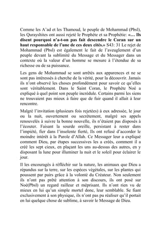 Comme les A’ad et les Thamoud, le peuple de Mohammad (Pbsl),
les Qurayshites ont aussi rejeté le Prophète et sa Prophétie: «… Ils
disent pourquoi n’a-t-on pas fait descendre le Coran sur un
haut responsable de l’une de ces deux cités.» S43: 31 Le rejet de
Mohammad (Pbsl) est également le fait de l’aveuglement d’un
peuple devant la sublimité du Message et du Messager dans un
contexte où la valeur d’un homme se mesure à l’étendue de sa
richesse ou de sa puissance.
Les gens de Mohammad se sont arrêtés aux apparences et ne se
sont pas intéressés à cherche de la vérité, pour la découvrir. Jamais
ils n’ont observé les choses profondément pour savoir ce qu’elles
sont véritablement. Dans le Saint Coran, le Prophète Noé a
expliqué à quel point son peuple incrédule. Certains parmi les siens
ne trouvaient pas mieux à faire que de fuir quand il allait à leur
rencontre.
Malgré l’invitation (plusieurs fois rejetées) à eux adressée, le jour
ou la nuit, ouvertement ou secrètement, malgré ses appels
renouvelés à suivre la bonne nouvelle, ils n’étaient pas disposés à
l’écouter. Faisant la sourde oreille, persistant à rester dans
l’impiété, fier dans l’insolente fierté, Ils ont refusé d’accorder le
moindre intérêt à la Parole d’Allah. Ce Messager leur a expliqué
comment Dieu, par étapes successives les a créés, comment il a
créé les sept cieux, en plaçant les uns au-dessus des autres, en y
disposant la lune pour illuminer la nuit et le soleil pour éclairer le
jour.
Il les encouragés à réfléchir sur la nature, les animaux que Dieu a
répandus sur la terre, sur les espèces végétales, sur les plantes qui
poussent par pairs grâce à la volonté du Créateur. Non seulement
ils n’ont pas prêté attention à son discours, ils ont posé sur
Noé(Pbsl) un regard railleur et méprisant. Ils n’ont rien vu de
mieux en lui qu’un simple mortel donc, leur semblable. Se fiant
exclusivement à son physique, ils n’ont pas pu réaliser qu’il portait
en lui quelque chose de sublime, à savoir le Message de Dieu.
 