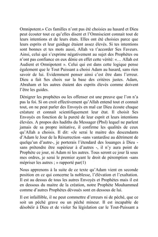 Omnipotent.» Ces familles n’ont pas été choisies au hasard et Dieu
peut écouter tout ce qu’elles disent et l’Omniscient connait tout de
leurs intentions et de leurs états. Elles ont été choisies parce que
leurs esprits et leur guidage étaient assez élevés. Si tes intentions
sont bonnes et tes mots aussi, Allah va t’accorder Ses Faveurs.
Ainsi, celui qui s’exprime négativement au sujet des Prophètes ou
n’ont pas confiance en eux dénie en effet cette vérité: «… Allah est
Audient et Omnipotent ». Celui qui est dans cette logique pense
également que le Tout Puissant a choisi Adam au hasard, sans rien
savoir de lui. Evidemment penser ainsi c’est être dans l’erreur.
Dieu a fait Ses choix sur la base des critères justes. Adam,
Abraham et les autres étaient des esprits élevés comme doivent
l’être les guides.
Dénigrer les prophètes ou les offenser est une preuve que l’on n’a
pas la foi. Si on croit effectivement qu’Allah entend tout et connait
tout, on ne peut parler des Envoyés en mal car Dieu écoute chaque
créature et connait scientifiquement leur état. Il choisit Ses
Envoyés en fonction de la pureté de leur esprit et leurs intentions
élevées. A propos des hadiths du Messager (Pbsl) lequel ne parlent
jamais de sa propre initiative, il confirme les qualités de ceux
qu’Allah a choisis. Il dit: «Je serai le maitre des descendants
d’Adam le Jour de la Résurrection -sans vantardise au détriment de
quelqu’un d’autre-, je porterais l’étendard des louanges à Dieu -
sans prétendre être supérieur à d’autres -, il n’y aura point de
Prophète ce jour, ni Adam ni les autres. Tous seront ce jour là sous
mes ordres, je serai le premier ayant le droit de péremption -sans
mépriser les autres ; » rapporté par(1)
Nous apprenons à la suite de ce texte qu’Adam vient en seconde
position en ce qui concerne la noblesse, l’élévation et l’exaltation.
Il est au dessus de tous les autres Envoyés et Prophètes mais il est
en dessous du maitre de la création, notre Prophète Mouhammed
comme d’autres Prophètes dévoués sont en dessous de lui.
Il est infaillible, il ne peut commettre d’erreurs ni de péché, que ce
soit un péché grave ou un péché mineur. Il est incapable de
désobéir à Dieu et de violer Sa législation car le Tout-Puissant a
 