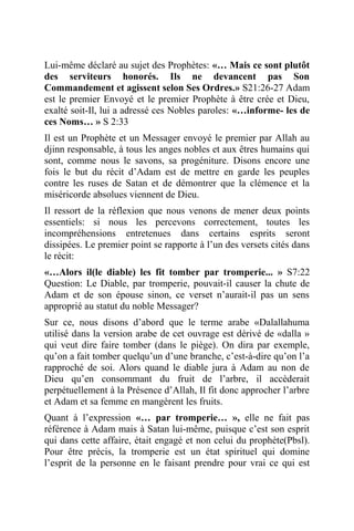 Lui-même déclaré au sujet des Prophètes: «… Mais ce sont plutôt
des serviteurs honorés. Ils ne devancent pas Son
Commandement et agissent selon Ses Ordres.» S21:26-27 Adam
est le premier Envoyé et le premier Prophète à être crée et Dieu,
exalté soit-Il, lui a adressé ces Nobles paroles: «…informe- les de
ces Noms… » S 2:33
Il est un Prophète et un Messager envoyé le premier par Allah au
djinn responsable, à tous les anges nobles et aux êtres humains qui
sont, comme nous le savons, sa progéniture. Disons encore une
fois le but du récit d’Adam est de mettre en garde les peuples
contre les ruses de Satan et de démontrer que la clémence et la
miséricorde absolues viennent de Dieu.
Il ressort de la réflexion que nous venons de mener deux points
essentiels: si nous les percevons correctement, toutes les
incompréhensions entretenues dans certains esprits seront
dissipées. Le premier point se rapporte à l’un des versets cités dans
le récit:
«…Alors il(le diable) les fit tomber par tromperie... » S7:22
Question: Le Diable, par tromperie, pouvait-il causer la chute de
Adam et de son épouse sinon, ce verset n’aurait-il pas un sens
approprié au statut du noble Messager?
Sur ce, nous disons d’abord que le terme arabe «Dalallahuma
utilisé dans la version arabe de cet ouvrage est dérivé de «dalla »
qui veut dire faire tomber (dans le piège). On dira par exemple,
qu’on a fait tomber quelqu’un d’une branche, c’est-à-dire qu’on l’a
rapproché de soi. Alors quand le diable jura à Adam au non de
Dieu qu’en consommant du fruit de l’arbre, il accèderait
perpétuellement à la Présence d’Allah, Il fit donc approcher l’arbre
et Adam et sa femme en mangèrent les fruits.
Quant à l’expression «… par tromperie… », elle ne fait pas
référence à Adam mais à Satan lui-même, puisque c’est son esprit
qui dans cette affaire, était engagé et non celui du prophète(Pbsl).
Pour être précis, la tromperie est un état spirituel qui domine
l’esprit de la personne en le faisant prendre pour vrai ce qui est
 