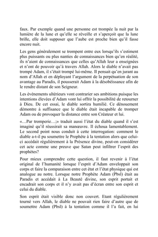faux. Par exemple quand une personne est trompée la nuit par la
lumière de la lune et qu’elle se réveille et s’aperçoit que la lune
brille, elle doit supposer que l’aube est proche bien qu’il fasse
encore nuit.
Les gens généralement se trompent entre eux lorsqu’ils s’estiment
plus puissants ou plus nanties de connaissances bien qu’en réalité,
ils n’aient de connaissances que celles qu’Allah leur a enseignées
et n’ont de pouvoir qu’à travers Allah. Alors le diable n’avait pas
trompé Adam, il s’était trompé lui-même. Il pensait qu’en jurant au
nom d’Allah et en déployant l’argument de la perpétuation de son
avantage au Paradis, il pousserait Adam à la désobéissance afin de
le rendre distant de son Seigneur.
Les événements ultérieurs vont contrarier ses ambitions puisque les
intentions élevées d’Adam vont lui offrir la possibilité de retourner
à Dieu. De cet essai, le diable sortira humilié. Ce dénouement
démontre à suffisance que le diable était incapable de tromper
Adam ou de provoquer la distance entre son Créateur et lui.
«…Par tromperie…;» traduit aussi l’état du diable quand il s’est
imaginé qu’il réussirait sa manœuvre. Il échoua lamentablement.
Le second point nous conduit à cette interrogation: comment le
diable a-t-il pu soumettre le Prophète à la tentation alors que celui-
ci accédait régulièrement à la Présence divine, peut-on considérer
cet acte comme une preuve que Satan peut infiltrer l’esprit des
prophètes?
Pour mieux comprendre cette question, il faut revenir à l’état
original de l’humanité lorsque l’esprit d’Adam enveloppait son
corps et faire la comparaison entre cet état et l’état physique qui est
analogue au notre. Lorsque notre Prophète Adam (Pbsl) était au
Paradis et accédait à La Beauté divine, son esprit portait et
encadrait son corps et il n’y avait pas d’écran entre son esprit et
celui du diable.
Son esprit était visible donc non couvert. Etant régulièrement
tourné vers Allah, le diable ne pouvait rien faire d’autre que de
soumettre Adam (Pbsl) à la tentation comme il l’a fait, en lui
 
