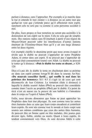 parlant à distance, sans l’approcher. Par exemple si je marche dans
la rue et entends le mot «tenter » à distance ou un autre mot que
quelqu’un veut que j’entende parce qu’il affecterait mon esprit,
surement cela ne sera pas vu comme si cette personne accédait à
moi.
De plus, leurs propos et leur tentation ne seront pas assimilés à la
domination de son esprit sur le mien. Cela ne sera que de simples
mots. Des stations radios sans fil émettant à partir d’une région du
Moyen-Orient peuvent subir les interférences d’autres stations
émettant de l’Extrême-Orient bien qu’il y ait une large distance
entre les deux régions.
Cet exemple clarifie le deuxième point que nous avons évoqué et
révèle que le diable ne pouvait s’approcher de notre Prophète
Adam, ni entrer dans son esprit. Il ne pouvait pas s’approcher de
celui qui était constamment tourné vers Allah. Le diable ne pouvait
le tenter qu’à distance. «Puis le diable les tenta en disant...» S20:
120
Dieu n’a pas dit: le diable le tenta en chuchotant dans sa poitrine
ou dans son esprit comme lorsqu’Il dit dans la sourate An-Nas:
«Du mauvais conseiller furtif… qui souffle le mal dans les
poitrines des hommes;» S11 4:5 il s’agit ici de ceux qui sont
déconnectés de leur Créateur. La tentation (faite à distance) à
laquelle le diable soumit Adam (Pbsl) ne pouvait être considérée
comme étant l’accès au prophète (Pbsl) par le diable. Ce point du
récit n’est en aucun cas la preuve de son habilité à s’introduire
dans le corps ou l’esprit d’Adam (Pbsl).
Enfin, nous devons démontrer que Satan ne peut approcher les
Prophètes dans leur état physique. Ils sont comme tous les autres
êtres humains dans ce sens que leurs corps encadrent et contrôlent
leurs esprits. Ils sont nés comme tout le monde et leurs corps sont
soumis aux mêmes conditions que ceux des autres êtres humains,
ils peuvent être en bonne santé ou être malades, être jeunes puis
devenir âgés, faible, séniles ou morts. Quant à leurs esprits, ils
tendent constamment vers Dieu. ils sont devenus fidèle à cette
 