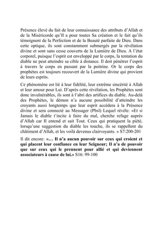 Présence élevé du fait de leur connaissance des attributs d’Allah et
de la Miséricorde qu’Il a pour toutes Sa création et le fait qu’ils
témoignent de la Perfection et de la Beauté parfaite de Dieu. Dans
cette optique, ils sont constamment submergés par la révélation
divine et sont sans cesse couverts de la Lumière de Dieu. A l’état
corporel, puisque l’esprit est enveloppé par le corps, la tentation du
diable ne peut atteindre sa cible à distance. Il doit pénétrer l’esprit
à travers le corps en passant par la poitrine. Or le corps des
prophètes est toujours recouvert de la Lumière divine qui provient
de leurs esprits.
Ce phénomène est lié à leur fidélité, leur extrême sincérité à Allah
et leur amour pour Lui. D’après cette révélation, les Prophètes sont
donc invulnérables, ils sont à l’abri des artifices du diable. Au-delà
des Prophètes, le démon n’a aucune possibilité d’atteindre les
croyants aussi longtemps que leur esprit accédera à la Présence
divine et sera connecté au Messager (Pbsl) Lequel révèle: «Et si
Jamais le diable t’incite à faire du mal, cherche refuge auprès
d’Allah car Il entend et sait Tout. Ceux qui pratiquent la piété,
lorsqu’une suggestion du diable les touche, ils se rappellent du
châtiment d’Allah, et les voilà devenus clairvoyants. » S7:200-201
Il dit encore: «… Il n’a aucun pouvoir sur ceux qui croient et
qui placent leur confiance en leur Seigneur; Il n’a de pouvoir
que sur ceux qui le prennent pour allié et qui deviennent
associateurs à cause de lui.» S16: 99-100
 