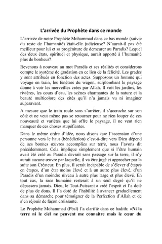L’arrivée du Prophète dans ce monde
L’arrivée de notre Prophète Mohammad dans ce bas monde (suivie
du reste de l’humanité) était-elle judicieuse? N’aurait-il pas été
meilleur pour lui et sa progéniture de demeurer au Paradis? Lequel
des deux états, spirituel et physique, aurait apporté à l’humanité
plus de bonheur?
Revenons à nouveau au mot Paradis et ses réalités et considerons
compte le système de gradation en ce lieu de la félicité. Les grades
y sont attribués en fonction des actes. Supposons un homme qui
voyage en train, les fenêtres du wagon, surplombant le paysage
donne à voir les merveilles crées par Allah. Il voit les jardins, les
rivières, les cours d’eau, les scènes charmantes de la nature et la
beauté multicolore des cités qu’il n’a jamais vu ni imaginer
auparavant.
A mesure que le train roule sans s’arrêter, il s’accroche sur son
côté et ne veut même pas se retourner pour ne rien louper de ces
nouveauté et variétés que lui offre le paysage, il ne veut rien
manquer de ces choses stupéfiantes.
Dans le même ordre d’idée, nous disons que l’ascension d’une
personne vers le haut (bénédiction) c’est-à-dire vers Dieu dépend
de ses bonnes œuvres accomplies sur terre, nous l’avons dit
précédemment. Cela implique simplement que si l’être humain
avait été créé au Paradis devrait sans passage sur la terre, il n’y
aurait aucune œuvre par laquelle, il va être jugé et approcher par la
suite son Créateur. En plus, il serait incapable de s’élever d’étapes
en étapes, d’un état moins élevé et à un autre plus élevé, d’un
Paradis d’un moindre niveau à autre plus large et plus élevé. En
tout cas, la race humaine resterait à un seul degré qu’il ne
dépassera jamais. Dieu, le Tout-Puissant a créé l’esprit et l’a doté
de plus de dons. Il l’a doté de l’habilité à avancer graduellement
dans sa démarche pour témoigner de la Perfection d’Allah et de
s’en réjouir de façon croissante.
Le Prophète Mohammad (Pbsl) l’a clarifié dans ce hadith: «Ni la
terre ni le ciel ne peuvent me connaitre mais le cœur du
 