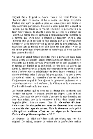 croyant fidèle le peut ». Alors, Dieu a fait venir l’esprit de
l’homme dans ce monde et lui a donné une large possibilité
d’action afin qu’il se qualifie pour ce témoignage sans limite et
cette ascension par paliers. Il a créé le désir pour être le motif de
l’action qui lui donne de la valeur. Exemple: si personne n’a de
désir pour l’argent, la charité n’aura pas de sens ni d’impact sur
l’esprit. La même chose s’applique à celui qui regarde l’homme ou
la femme que Dieu nous a interdit de regarder. Dieu a créé
l’homme afin qu’il atteigne la plus grande part de la bénédiction
éternelle et de la faveur divine qu’aucun être ne peut atteindre. Sa
migration vers ce monde n’est-elle donc pas une grâce? N’est-ce
pas mieux pour nous de passer par ce monde que de nous confiner
dans un seul Paradis?
Au lieu d’un grand paradis avec des fruits à portée de main, Dieu
nous a donné des grands Paradis intarissables aux plaisirs nobles et
croissants que l’esprit savoure avidement car ils sont diversifiés et
en termes de dignité et de sublimité, les uns sont au dessus des
autres. L’observateur les déguste avec enchantement, avec le cœur
plein d’amour pour la miséricorde de Dieu lequel continue à les
inonder de bénédiction à chaque fois plus grande. Il ne peut y avoir
lassitude ni ennui au contraire c’est un mélange de plaisir et
d’enjouement auquel il faut ajouter la grandeur croissante et le
rapprochement vers le Bienfaiteur, le Clément et le mouvement
d’un Paradis intarissable à un autre.
Les bonne œuvres qui ne sont pas à séparer des intentions sont
l’échelle par lequel le croyant gravira les étapes. Dans le Saint
Coran, Dieu nous dit que le choix d’envoyer la race humaine sur
terre était mieux que de le conserver à l’état dans lequel notre
Prophète (Pbsl) était au départ. Dieu dit: «Ô enfant d’Adam!
Nous avons fait descendre sur vous un vêtement pour cacher
vos nudités ainsi que de parure. Mais le vêtement de la piété,
voilà qui est meilleur. C’est un des signe de la Puissance
d’Allah afin qu’ils se rappellent.» S7:26
Le vêtement de piété qu’Adam avait est mieux que son état
original. De même, amener un enfant de la confortable maison
 