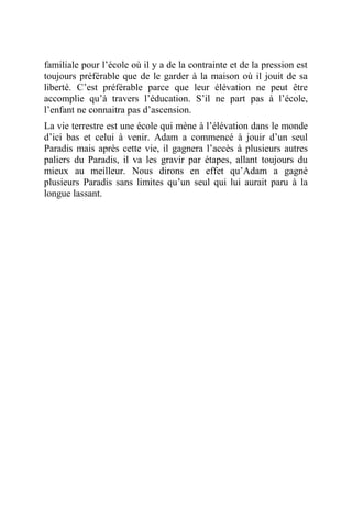 familiale pour l’école où il y a de la contrainte et de la pression est
toujours préférable que de le garder à la maison où il jouit de sa
liberté. C’est préférable parce que leur élévation ne peut être
accomplie qu’à travers l’éducation. S’il ne part pas à l’école,
l’enfant ne connaitra pas d’ascension.
La vie terrestre est une école qui mène à l’élévation dans le monde
d’ici bas et celui à venir. Adam a commencé à jouir d’un seul
Paradis mais après cette vie, il gagnera l’accès à plusieurs autres
paliers du Paradis, il va les gravir par étapes, allant toujours du
mieux au meilleur. Nous dirons en effet qu’Adam a gagné
plusieurs Paradis sans limites qu’un seul qui lui aurait paru à la
longue lassant.
 