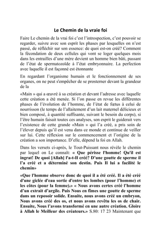 Le Chemin de la vraie foi
Faire Le chemin de la vrai foi c’est l’introspection, c’est pouvoir se
regarder, suivre avec son esprit les phases par lesquelles on n’est
passé, de réfléchir sur son essence: de quoi est-on créé? Comment
la fécondation de deux cellules qui vont se loger quelques mois
dans les entrailles d’une mère devient un homme bien bâti, passant
de l’état de spermatozoïde à l’état embryonnaire. La perfection
avec laquelle il est façonné est étonnante
En regardant l’organisme humain et le fonctionnement de ses
organes, on ne peut s'empêcher de se prosterner devant la grandeur
de la
«Main » qui a œuvré à sa création et devant l’adresse avec laquelle
cette création a été menée. Si l’on passe en revue les différentes
phases de l’évolution de l’homme, de l’état de fœtus à celui de
nourrisson (le temps de l’allaitement d’un lait maternel délicieux et
bien composé, à quantité suffisante, suivant le besoin du corps), si
l’être humain faisait toutes ces analyses, son esprit le guiderait vers
l’existence de cette grande «Main » qui l’a créé, a pris soin de
l’élever depuis qu’il est venu dans ce monde et continue de veiller
sur lui. Cette réflexion sur le commencement et l’origine de la
création a son importance. D’elle, dépend la foi en Allah.
Dans les versets ci-après, le Tout-Puissant nous révèle le chemin
par lequel on Le connaît: « Que périsse l'homme! Qu'il est
ingrat! De quoi [Allah] l'a-t-Il créé? D’une goutte de sperme il
l’a créé et a déterminé son destin. Puis Il lui a facilité le
chemin»
«Que l'homme observe donc de quoi il a été créé. Il a été créé
d'une giclée d'eau sortie d'entre les lombes (pour l’homme) et
les côtes (pour la femme).» « Nous avons certes créé l’homme
d’un extrait d’argile. Puis Nous en fîmes une goutte de sperme
dans un reposoir solide. Ensuite, nous avons créé un embryon,
Nous avons créé des os, et nous avons revêtu les os de chair.
Ensuite, Nous l’avons transformé en une autre création. Gloire
à Allah le Meilleur des créateurs.» S.80: 17 23 Maintenant que
 