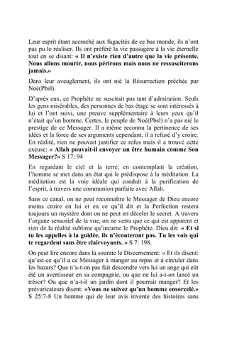 Leur esprit étant accroché aux fugacités de ce bas monde, ils n’ont
pas pu le réaliser. Ils ont préféré la vie passagère à la vie éternelle
tout en se disant: « Il n’existe rien d’autre que la vie présente.
Nous allons mourir, nous périrons mais nous ne ressusciterons
jamais.»
Dans leur aveuglement, ils ont nié la Résurrection prêchée par
Noé(Pbsl).
D’après eux, ce Prophète ne suscitait pas tant d’admiration. Seuls
les gens misérables, des personnes de bas étage se sont intéressés à
lui et l’ont suivi, une preuve supplémentaire à leurs yeux qu’il
n’était qu’un homme. Certes, le peuple de Noé(Pbsl) n’a pas nié le
prestige de ce Messager. Il a même reconnu la pertinence de ses
idées et la force de ses arguments cependant, il a refusé d’y croire.
En réalité, rien ne pouvait justifier ce refus mais il a trouvé cette
excuse: « Allah pouvait-il envoyer un être humain comme Son
Messager?» S 17: 94
En regardant le ciel et la terre, en contemplant la création,
l’homme se met dans un état qui le prédispose à la méditation. La
méditation est la voie idéale qui conduit à la purification de
l’esprit, à travers une communion parfaite avec Allah.
Sans ce canal, on ne peut reconnaître le Messager de Dieu encore
moins croire en lui et en ce qu’il dit et la Perfection restera
toujours un mystère dont on ne peut en déceler le secret. A travers
l’organe sensoriel de la vue, on ne verra que ce qui est apparent et
rien de la réalité sublime qu’incarne le Prophète. Dieu dit: « Et si
tu les appelles à la guidée, ils n’écouteront pas. Tu les vois qui
te regardent sans être clairvoyants. » S 7: 198.
On peut lire encore dans la sourate le Discernement: « Et ils disent:
qu’est-ce qu’il a ce Messager à manger au repas et à circuler dans
les bazars? Que n’a-t-on pas fait descendre vers lui un ange qui eût
été un avertisseur en sa compagnie, ou que ne lui a-t-on lancé un
trésor? Ou que n’a-t-il un jardin dont il pourrait manger? Et les
prévaricateurs disent: «Vous ne suivez qu’un homme ensorcelé.»
S 25:7-8 Un homme qui de leur avis invente des histoires sans
 