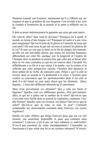 l'homme connaît son Créateur, maintenant qu’il a réfléchi sur ses
origines et que la grandeur de son Seigneur s’est révélée à lui, cela
le conduit à l'extension de sa pensée et le porte à réfléchir sur sa
fin.
Il doit se poser intérieurement la question sur ceux qui sont morts:
Où sont-ils allés? Que sont-ils devenus? Pourquoi tel a quitté le
monde au terme d’une longue vie? Pourquoi tel autre n’a pas vécu
plus longtemps? Qu’est-il resté de la gloire et l’autorité de ceux qui
sont parti? Où sont ceux là qui ont savouré et amassé les plaisirs de
la vie? Si tant est vrai que la mort est la fin de chaque être humain,
qu’elle est son inévitable destin, que toutes les activités humaines
débouchent sur cette fin, quelque soit la longévité et l’espoir de
l’homme alors le perdant ne pourra être que celui qui se laisse aller
dans la vie sans connaître ce qui lui est réservé dans l’au-delà. En
réfléchissant à sa fin et à son retour à la tombe, vue la crainte et la
solitude que cette perspective suscite, l’homme doit éprouver le
désir ardent de la vérité, de connaitre cette «Main » qui l’a créé et
envoyé dans ce monde et l’a prédestiné à la mort. L’homme peut
vouloir se convaincre que les spermatozoïdes dont il est créé et
dont il a été formé ne sont autre chose que les éléments, (fruit,
légume…) issus des différents aliments qu’il consomme.
Mais d’où proviennent ces aliments? Qui a créé ces fruits et
légumes? Quelles sont ces différentes graines, d'où proviennent-
elles, et qui les a jetées sur la surface de la terre? Qu’est-ce que
c’est cette terre fertile dont se nourrit la végétation, comment s’est-
elle formée? Quelles sont ces rivières, ces pluies? Qu’est-ce que le
soleil? Qu’est-ce que la lune, la nuit, le jour? Comment
comprendre ces mouvements constants dans l'univers, ces cycles
organisés?
Quelle est cette «Main» qui dirige l'univers pour que ma vie soit
assurée, ma nourriture disponible et pour que continue mon
existence? L'univers n’est-il pas un tout cohérent et indivisible?
N’est-il pas constitué de corps interdépendants? L'ensemble ne
fonctionne-t-il pas selon une loi et un système rationnel? N’existe-
 