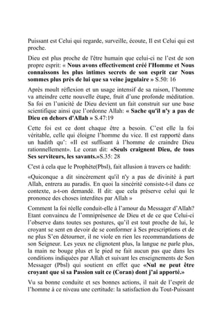 Puissant est Celui qui regarde, surveille, écoute, Il est Celui qui est
proche.
Dieu est plus proche de l'être humain que celui-ci ne l’est de son
propre esprit: « Nous avons effectivement créé l'Homme et Nous
connaissons les plus intimes secrets de son esprit car Nous
sommes plus près de lui que sa veine jugulaire » S.50: 16
Après moult réflexion et un usage intensif de sa raison, l’homme
va atteindre cette nouvelle étape, fruit d’une profonde méditation.
Sa foi en l’unicité de Dieu devient un fait construit sur une base
scientifique ainsi que l’ordonne Allah: « Sache qu'il n'y a pas de
Dieu en dehors d'Allah » S.47:19
Cette foi est ce dont chaque être a besoin. C’est elle la foi
véritable, celle qui éloigne l’homme du vice. Il est rapporté dans
un hadith qu’: «Il est suffisant à l’homme de craindre Dieu
rationnellement». Le coran dit: «Seuls craignent Dieu, de tous
Ses serviteurs, les savants.»S.35: 28
C'est à cela que le Prophète(Pbsl), fait allusion à travers ce hadith:
«Quiconque a dit sincèrement qu'il n'y a pas de divinité à part
Allah, entrera au paradis. En quoi la sincérité consiste-t-il dans ce
contexte, a-t-on demandé. Il dit: que cela préserve celui qui le
prononce des choses interdites par Allah »
Comment la foi réelle conduit-elle à l’amour du Messager d’Allah?
Etant convaincu de l’omniprésence de Dieu et de ce que Celui-ci
l’observe dans toutes ses postures, qu’il est tout proche de lui, le
croyant se sent en devoir de se conformer à Ses prescriptions et de
ne plus S’en détourner, il ne viole en rien les recommandations de
son Seigneur. Les yeux ne clignotent plus, la langue ne parle plus,
la main ne bouge plus et le pied ne fait aucun pas que dans les
conditions indiquées par Allah et suivant les enseignements de Son
Messager (Pbsl) qui soutient en effet que «Nul ne peut être
croyant que si sa Passion suit ce (Coran) dont j’ai apporté.»
Vu sa bonne conduite et ses bonnes actions, il nait de l’esprit de
l’homme à ce niveau une certitude: la satisfaction du Tout-Puissant
 