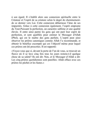 à son égard. Il s’établit alors une connexion spirituelle entre le
Créateur et l’esprit de sa créature selon le degré de cheminement-
de ce dernier vers Lui. Cette connexion débarrasse l’âme de ses
impuretés. Grâce à cette connexion également, l’esprit emprunte
du Tout-Puissant la perfection, un caractère sublime et une qualité
élevée. Il entre ainsi parmi les gens qui ont paré leur esprit de
perfection, et sont qualifiés pour estimer le Messager d'Allah
(Pbsl), qui est le maître des gens parfaits. L’esprit peut ainsi
observer les prières canoniques comme Allah l’a recommandé, et
obtenir le bénéfice escompté qui est l’objectif même pour lequel
ces prières ont été prescrites. Il est rapporté:
«Voyez-vous que si, devant la porte de l’un de vous, se trouvait un
fleuve où il se lave cinq fois tous les jours restera-t-il quelque
chose de sa saleté? Ils ont dit: Non, et le Messager d’Allah a dit:
Les cinq prières quotidiennes sont pareilles: Allah efface avec ces
prières les péchés et les fautes.»
 