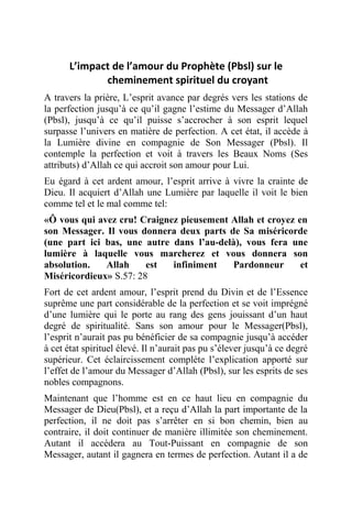 L’impact de l’amour du Prophète (Pbsl) sur le
cheminement spirituel du croyant
A travers la prière, L’esprit avance par degrés vers les stations de
la perfection jusqu’à ce qu’il gagne l’estime du Messager d’Allah
(Pbsl), jusqu’à ce qu’il puisse s’accrocher à son esprit lequel
surpasse l’univers en matière de perfection. A cet état, il accède à
la Lumière divine en compagnie de Son Messager (Pbsl). Il
contemple la perfection et voit à travers les Beaux Noms (Ses
attributs) d’Allah ce qui accroit son amour pour Lui.
Eu égard à cet ardent amour, l’esprit arrive à vivre la crainte de
Dieu. Il acquiert d’Allah une Lumière par laquelle il voit le bien
comme tel et le mal comme tel:
«Ô vous qui avez cru! Craignez pieusement Allah et croyez en
son Messager. Il vous donnera deux parts de Sa miséricorde
(une part ici bas, une autre dans l’au-delà), vous fera une
lumière à laquelle vous marcherez et vous donnera son
absolution. Allah est infiniment Pardonneur et
Miséricordieux» S.57: 28
Fort de cet ardent amour, l’esprit prend du Divin et de l’Essence
suprême une part considérable de la perfection et se voit imprégné
d’une lumière qui le porte au rang des gens jouissant d’un haut
degré de spiritualité. Sans son amour pour le Messager(Pbsl),
l’esprit n’aurait pas pu bénéficier de sa compagnie jusqu’à accéder
à cet état spirituel élevé. Il n’aurait pas pu s’élever jusqu’à ce degré
supérieur. Cet éclaircissement complète l’explication apporté sur
l’effet de l’amour du Messager d’Allah (Pbsl), sur les esprits de ses
nobles compagnons.
Maintenant que l’homme est en ce haut lieu en compagnie du
Messager de Dieu(Pbsl), et a reçu d’Allah la part importante de la
perfection, il ne doit pas s’arrêter en si bon chemin, bien au
contraire, il doit continuer de manière illimitée son cheminement.
Autant il accédera au Tout-Puissant en compagnie de son
Messager, autant il gagnera en termes de perfection. Autant il a de
 