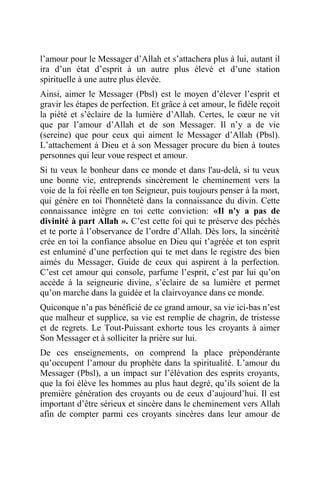 l’amour pour le Messager d’Allah et s’attachera plus à lui, autant il
ira d’un état d’esprit à un autre plus élevé et d’une station
spirituelle à une autre plus élevée.
Ainsi, aimer le Messager (Pbsl) est le moyen d’élever l’esprit et
gravir les étapes de perfection. Et grâce à cet amour, le fidèle reçoit
la piété et s’éclaire de la lumière d’Allah. Certes, le cœur ne vit
que par l’amour d’Allah et de son Messager. Il n’y a de vie
(sereine) que pour ceux qui aiment le Messager d’Allah (Pbsl).
L’attachement à Dieu et à son Messager procure du bien à toutes
personnes qui leur voue respect et amour.
Si tu veux le bonheur dans ce monde et dans l'au-delà, si tu veux
une bonne vie, entreprends sincèrement le cheminement vers la
voie de la foi réelle en ton Seigneur, puis toujours penser à la mort,
qui génère en toi l'honnêteté dans la connaissance du divin. Cette
connaissance intègre en toi cette conviction: «Il n'y a pas de
divinité à part Allah ». C’est cette foi qui te préserve des péchés
et te porte à l’observance de l’ordre d’Allah. Dès lors, la sincérité
crée en toi la confiance absolue en Dieu qui t’agréée et ton esprit
est enluminé d’une perfection qui te met dans le registre des bien
aimés du Messager, Guide de ceux qui aspirent à la perfection.
C’est cet amour qui console, parfume l’esprit, c’est par lui qu’on
accède à la seigneurie divine, s’éclaire de sa lumière et permet
qu’on marche dans la guidée et la clairvoyance dans ce monde.
Quiconque n’a pas bénéficié de ce grand amour, sa vie ici-bas n’est
que malheur et supplice, sa vie est remplie de chagrin, de tristesse
et de regrets. Le Tout-Puissant exhorte tous les croyants à aimer
Son Messager et à solliciter la prière sur lui.
De ces enseignements, on comprend la place prépondérante
qu’occupent l’amour du prophète dans la spiritualité. L’amour du
Messager (Pbsl), a un impact sur l’élévation des esprits croyants,
que la foi élève les hommes au plus haut degré, qu’ils soient de la
première génération des croyants ou de ceux d’aujourd’hui. Il est
important d’être sérieux et sincère dans le cheminement vers Allah
afin de compter parmi ces croyants sincères dans leur amour de
 