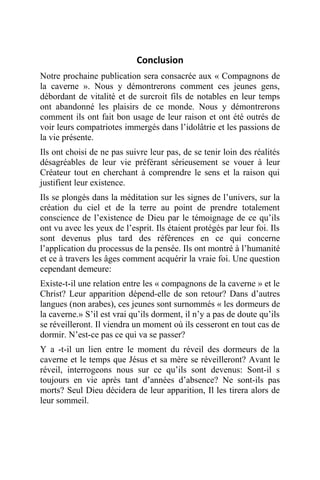 Conclusion
Notre prochaine publication sera consacrée aux « Compagnons de
la caverne ». Nous y démontrerons comment ces jeunes gens,
débordant de vitalité et de surcroit fils de notables en leur temps
ont abandonné les plaisirs de ce monde. Nous y démontrerons
comment ils ont fait bon usage de leur raison et ont été outrés de
voir leurs compatriotes immergés dans l’idolâtrie et les passions de
la vie présente.
Ils ont choisi de ne pas suivre leur pas, de se tenir loin des réalités
désagréables de leur vie préférant sérieusement se vouer à leur
Créateur tout en cherchant à comprendre le sens et la raison qui
justifient leur existence.
Ils se plongés dans la méditation sur les signes de l’univers, sur la
création du ciel et de la terre au point de prendre totalement
conscience de l’existence de Dieu par le témoignage de ce qu’ils
ont vu avec les yeux de l’esprit. Ils étaient protégés par leur foi. Ils
sont devenus plus tard des références en ce qui concerne
l’application du processus de la pensée. Ils ont montré à l’humanité
et ce à travers les âges comment acquérir la vraie foi. Une question
cependant demeure:
Existe-t-il une relation entre les « compagnons de la caverne » et le
Christ? Leur apparition dépend-elle de son retour? Dans d’autres
langues (non arabes), ces jeunes sont surnommés « les dormeurs de
la caverne.» S’il est vrai qu’ils dorment, il n’y a pas de doute qu’ils
se réveilleront. Il viendra un moment où ils cesseront en tout cas de
dormir. N’est-ce pas ce qui va se passer?
Y a -t-il un lien entre le moment du réveil des dormeurs de la
caverne et le temps que Jésus et sa mère se réveilleront? Avant le
réveil, interrogeons nous sur ce qu’ils sont devenus: Sont-il s
toujours en vie après tant d’années d’absence? Ne sont-ils pas
morts? Seul Dieu décidera de leur apparition, Il les tirera alors de
leur sommeil.
 
