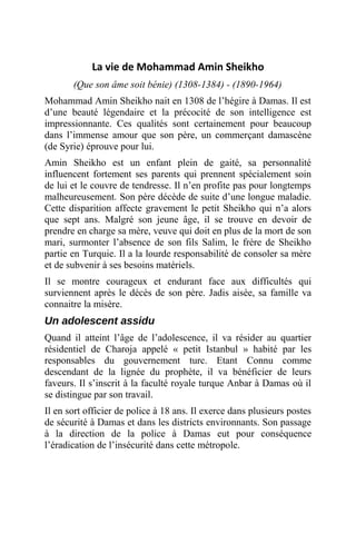 La vie de Mohammad Amin Sheikho
(Que son âme soit bénie) (1308-1384) - (1890-1964)
Mohammad Amin Sheikho nait en 1308 de l’hégire à Damas. Il est
d’une beauté légendaire et la précocité de son intelligence est
impressionnante. Ces qualités sont certainement pour beaucoup
dans l’immense amour que son père, un commerçant damascène
(de Syrie) éprouve pour lui.
Amin Sheikho est un enfant plein de gaité, sa personnalité
influencent fortement ses parents qui prennent spécialement soin
de lui et le couvre de tendresse. Il n’en profite pas pour longtemps
malheureusement. Son père décède de suite d’une longue maladie.
Cette disparition affecte gravement le petit Sheikho qui n’a alors
que sept ans. Malgré son jeune âge, il se trouve en devoir de
prendre en charge sa mère, veuve qui doit en plus de la mort de son
mari, surmonter l’absence de son fils Salim, le frère de Sheikho
partie en Turquie. Il a la lourde responsabilité de consoler sa mère
et de subvenir à ses besoins matériels.
Il se montre courageux et endurant face aux difficultés qui
surviennent après le décès de son père. Jadis aisée, sa famille va
connaitre la misère.
Un adolescent assidu
Quand il atteint l’âge de l’adolescence, il va résider au quartier
résidentiel de Charoja appelé « petit Istanbul » habité par les
responsables du gouvernement turc. Etant Connu comme
descendant de la lignée du prophète, il va bénéficier de leurs
faveurs. Il s’inscrit à la faculté royale turque Anbar à Damas où il
se distingue par son travail.
Il en sort officier de police à 18 ans. Il exerce dans plusieurs postes
de sécurité à Damas et dans les districts environnants. Son passage
à la direction de la police à Damas eut pour conséquence
l’éradication de l’insécurité dans cette métropole.
 