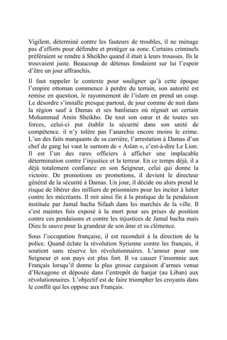 Vigilent, déterminé contre les fauteurs de troubles, il ne ménage
pas d’efforts pour défendre et protéger sa zone. Certains criminels
préféraient se rendre à Sheikho quand il était à leurs trousses. Ils le
trouvaient juste. Beaucoup de détenus fondaient sur lui l’espoir
d’être un jour affranchis.
Il faut rappeler le contexte pour souligner qu’à cette époque
l’empire ottoman commence à perdre du terrain, son autorité est
remise en question, le rayonnement de l’islam en prend un coup.
Le désordre s’installe presque partout, de jour comme de nuit dans
la région sauf à Damas et ses banlieues où régnait un certain
Mohammad Amin Sheikho. De tout son cœur et de toutes ses
forces, celui-ci put établir la sécurité dans son unité de
compétence. il n’y tolère pas l’anarchie encore moins le crime.
L’un des faits marquants de sa carrière, l’arrestation à Damas d’un
chef de gang lui vaut le surnom de « Aslan », c’est-à-dire Le Lion.
Il est l’un des rares officiers à afficher une implacable
détermination contre l’injustice et la terreur. En ce temps déjà, il a
déjà totalement confiance en son Seigneur, celui qui donne la
victoire. De promotions en promotions, il devient le directeur
général de la sécurité à Damas. Un jour, il décide ou alors prend le
risque de libérer des milliers de prisonniers pour les inciter à lutter
contre les mécréants. Il mit ainsi fin à la pratique de la pendaison
instituée par Jamal bacha Sifaah dans les marchés de la ville. Il
s’est maintes fois exposé à la mort pour ses prises de position
contre ces pendaisons et contre les injustices de Jamal bacha mais
Dieu le sauve pour la grandeur de son âme et sa clémence.
Sous l’occupation française, il est reconduit à la direction de la
police. Quand éclate la révolution Syrienne contre les français, il
soutient sans réserve les révolutionnaires. L’amour pour son
Seigneur et son pays est plus fort. Il va causer l’insomnie aux
Français lorsqu’il donne la plus grosse cargaison d’armes venue
d’Hexagone et déposée dans l’entrepôt de hanjar (au Liban) aux
révolutionnaires. L’objectif est de faire triompher les croyants dans
le conflit qui les oppose aux Français.
 