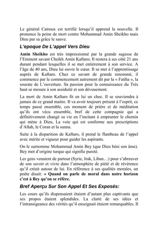 Le général Catroux est terrifié lorsqu’il apprend la nouvelle. Il
prononce la peine de mort contre Mohammad Amin Sheikho mais
Dieu par sa grâce le sauve.
L’epoque De L’appel Vers Dieu
Amin Sheikho est très impressionné par la grande sagesse de
l’Eminent savant Cheikh Amin Kaftaro; Il restera à ses côté 21 ans
durant pendant lesquelles il se met entièrement à son service. A
l’âge de 40 ans, Dieu lui ouvre le cœur. Il se met à l’apprentissage
auprès de Kaftaro. Chez ce savant de grande renommé, il
commence par le commencement autrement dit par la « Fatiha », la
sourate de L’ouverture. Sa passion pour la connaissance du Très
haut se mesure à son assiduité et son dévouement.
La mort de Amin Kaftaro fit en lui un choc. Il se souviendra à
jamais de ce grand maitre. Il va avoir toujours présent à l’esprit, ce
temps passé ensemble, ces moment de prière et de méditation
qu’ils ont vécu ensemble, bref de cette compagnie qui a
définitivement changé sa vie en l’incitant à emprunter le chemin
qui mène à Dieu, La voie qui est conforme aux prescriptions
d’Allah, le Coran et la sunna.
Suite à la disparition de Kaftaro, il prend le flambeau de l’appel
avec mérite et vigueur pour guider les aspirants.
On le surnomme Mohammad Amin Bey (que Dieu béni son âme).
Bey mot d’origine turque qui signifie pureté.
Les gens venaient de partout (Syrie, Irak, Liban…) pour s’abreuver
de son savoir et vivre dans l’atmosphère de piété et de révérence
qu’il créait autour de lui. En référence à ses qualités morales, un
poète disait: « Quand on parle de moral dans notre horizon
c’est à Bey qu’on se réfère.
Bref Aperçu Sur Son Appel Et Ses Exposés:
Les cours qu’ils dispensaient étaient d’autant plus captivants que
ses propos étaient splendides. La clarté de ses idées et
l’intransigeance des vérités qu’il enseignait étaient remarquables. Il
 