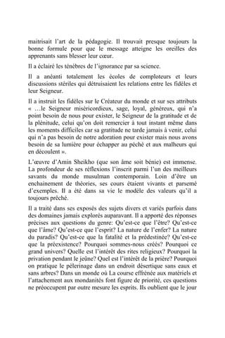 maitrisait l’art de la pédagogie. Il trouvait presque toujours la
bonne formule pour que le message atteigne les oreilles des
apprenants sans blesser leur cœur.
Il a éclairé les ténèbres de l’ignorance par sa science.
Il a anéanti totalement les écoles de comploteurs et leurs
discussions stériles qui détruisaient les relations entre les fidèles et
leur Seigneur.
Il a instruit les fidèles sur le Créateur du monde et sur ses attributs
« …le Seigneur miséricordieux, sage, loyal, généreux, qui n’a
point besoin de nous pour exister, le Seigneur de la gratitude et de
la plénitude, celui qu’on doit remercier à tout instant même dans
les moments difficiles car sa gratitude ne tarde jamais à venir, celui
qui n’a pas besoin de notre adoration pour exister mais nous avons
besoin de sa lumière pour échapper au péché et aux malheurs qui
en découlent ».
L’œuvre d’Amin Sheikho (que son âme soit bénie) est immense.
La profondeur de ses réflexions l’inscrit parmi l’un des meilleurs
savants du monde musulman contemporain. Loin d’être un
enchainement de théories, ses cours étaient vivants et parsemé
d’exemples. Il a été dans sa vie le modèle des valeurs qu’il a
toujours prêché.
Il a traité dans ses exposés des sujets divers et variés parfois dans
des domaines jamais explorés auparavant. Il a apporté des réponses
précises aux questions du genre: Qu’est-ce que l’être? Qu’est-ce
que l’âme? Qu’est-ce que l’esprit? La nature de l’enfer? La nature
du paradis? Qu’est-ce que la fatalité et la prédestinée? Qu’est-ce
que la préexistence? Pourquoi sommes-nous créés? Pourquoi ce
grand univers? Quelle est l’intérêt des rites religieux? Pourquoi la
privation pendant le jeûne? Quel est l’intérêt de la prière? Pourquoi
on pratique le pèlerinage dans un endroit désertique sans eaux et
sans arbres? Dans un monde où La course effrénée aux matériels et
l’attachement aux mondanités font figure de priorité, ces questions
ne préoccupent par outre mesure les esprits. Ils oublient que le jour
 