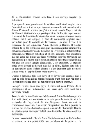 de la résurrection chacun sera face à ses œuvres secrètes ou
publiques.
A propos de son grand esprit le célèbre intellectuel anglais John
Bennett disait « tout ce que nous avons reçu de science n’est rien
devant l’océan de science que j’ai rencontré dans le Moyen orient»
Sir Bennett était un homme politique et un diplomate expérimenté.
Il assurait la fonction de conseiller dans l’empire ottoman quand
celui-ci est à son apogée. Il était de nationalité anglaise mais
travaillait pour le compte de la Turquie. Un jour il vint à la
rencontre de son éminence Amin Sheikho à Damas. Il voulait
obtenir de lui les réponses à quelques questions qui lui trituraient le
cerveau concernant l’islam. Les deux se livrèrent à d’interminables
échanges. Sir Bennett fut édifié et en sorti converti. plus abondante
que les eaux des pluies car leurs véritables sources provienne des
deux pôles: pôle nord et pôle sud. Il appuya cette thèse scientifique
par plus de trente versets coraniques. C’est étonnant. G. Bennett
après avoir écouté et discuté avec lui se point, déclara sans hésité
sa conversion dans l’islam disant: « c’est étonnant cela ne m’est
jamais venu à l’esprit durant toute ma vie ».
Quand il retourna dans son pays, il fit savoir aux anglais que: «
tout ce que nous avons comme science n’est rien par rapport à
l’océan de science que j’ai rencontré au moyen orient. »
Lorsqu’il rentre dans son pays, il s’investit dans l’étude de la
philosophie et de l’astronomie. Les livres qu’il écrit sont lus à
travers le monde.
Toute la vie de son Eminence Mohammad Amin Sheikho (que son
âme soit bénie) est consacrée à la lutte pour la vraie foi et à la
recherche de l’agrément de son Seigneur. Entré en état de
communion avec Lui, il va avoir l’inspiration qui lui a permis de
réaliser des œuvres honorables pour la cause de l’humanité. Il reste
un modèle pour ceux qui veulent faire triompher la vérité contre le
mensonge.
Le souci constant de Cheick Amin Sheikho aura été de libérer dans
la mesure de ses possibilités son prochain de la peine et de
 
