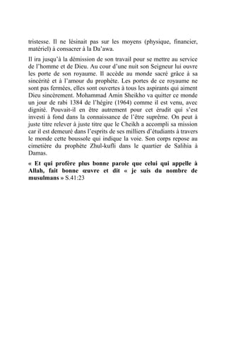 tristesse. Il ne lésinait pas sur les moyens (physique, financier,
matériel) à consacrer à la Da’awa.
Il ira jusqu’à la démission de son travail pour se mettre au service
de l’homme et de Dieu. Au cour d’une nuit son Seigneur lui ouvre
les porte de son royaume. Il accède au monde sacré grâce à sa
sincérité et à l’amour du prophète. Les portes de ce royaume ne
sont pas fermées, elles sont ouvertes à tous les aspirants qui aiment
Dieu sincèrement. Mohammad Amin Sheikho va quitter ce monde
un jour de rabi 1384 de l’hégire (1964) comme il est venu, avec
dignité. Pouvait-il en être autrement pour cet érudit qui s’est
investi à fond dans la connaissance de l’être suprême. On peut à
juste titre relever à juste titre que le Cheikh a accompli sa mission
car il est demeuré dans l’esprits de ses milliers d’étudiants à travers
le monde cette boussole qui indique la voie. Son corps repose au
cimetière du prophète Zhul-kufli dans le quartier de Salihia à
Damas.
« Et qui profère plus bonne parole que celui qui appelle à
Allah, fait bonne œuvre et dit « je suis du nombre de
musulmans » S.41:23
 