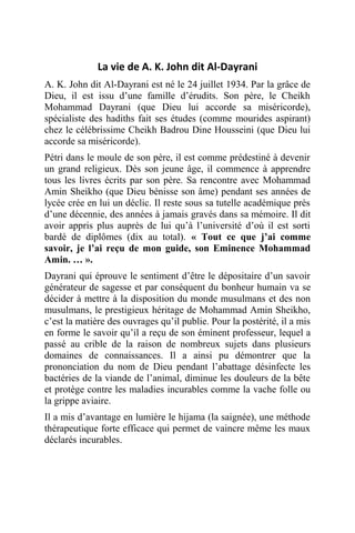 La vie de A. K. John dit Al-Dayrani
A. K. John dit Al-Dayrani est né le 24 juillet 1934. Par la grâce de
Dieu, il est issu d’une famille d’érudits. Son père, le Cheikh
Mohammad Dayrani (que Dieu lui accorde sa miséricorde),
spécialiste des hadiths fait ses études (comme mourides aspirant)
chez le célébrissime Cheikh Badrou Dine Housseini (que Dieu lui
accorde sa miséricorde).
Pétri dans le moule de son père, il est comme prédestiné à devenir
un grand religieux. Dès son jeune âge, il commence à apprendre
tous les livres écrits par son père. Sa rencontre avec Mohammad
Amin Sheikho (que Dieu bénisse son âme) pendant ses années de
lycée crée en lui un déclic. Il reste sous sa tutelle académique près
d’une décennie, des années à jamais gravés dans sa mémoire. Il dit
avoir appris plus auprès de lui qu’à l’université d’où il est sorti
bardé de diplômes (dix au total). « Tout ce que j’ai comme
savoir, je l’ai reçu de mon guide, son Eminence Mohammad
Amin. … ».
Dayrani qui éprouve le sentiment d’être le dépositaire d’un savoir
générateur de sagesse et par conséquent du bonheur humain va se
décider à mettre à la disposition du monde musulmans et des non
musulmans, le prestigieux héritage de Mohammad Amin Sheikho,
c’est la matière des ouvrages qu’il publie. Pour la postérité, il a mis
en forme le savoir qu’il a reçu de son éminent professeur, lequel a
passé au crible de la raison de nombreux sujets dans plusieurs
domaines de connaissances. Il a ainsi pu démontrer que la
prononciation du nom de Dieu pendant l’abattage désinfecte les
bactéries de la viande de l’animal, diminue les douleurs de la bête
et protège contre les maladies incurables comme la vache folle ou
la grippe aviaire.
Il a mis d’avantage en lumière le hijama (la saignée), une méthode
thérapeutique forte efficace qui permet de vaincre même les maux
déclarés incurables.
 