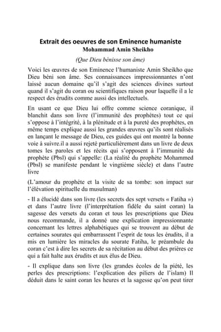 Extrait des oeuvres de son Eminence humaniste
Mohammad Amin Sheikho
(Que Dieu bénisse son âme)
Voici les œuvres de son Eminence l’humaniste Amin Sheikho que
Dieu béni son âme. Ses connaissances impressionnantes n’ont
laissé aucun domaine qu’il s’agit des sciences divines surtout
quand il s’agit du coran ou scientifiques raison pour laquelle il a le
respect des érudits comme aussi des intellectuels.
En usant ce que Dieu lui offre comme science coranique, il
blanchit dans son livre (l’immunité des prophètes) tout ce qui
s’oppose à l’intégrité, à la plénitude et à la pureté des prophètes, en
même temps explique aussi les grandes œuvres qu’ils sont réalisés
en lançant le message de Dieu, ces guides qui ont montré la bonne
voie à suivre.il a aussi rejeté particulièrement dans un livre de deux
tomes les paroles et les récits qui s’opposent à l’immunité du
prophète (Pbsl) qui s’appelle: (La réalité du prophète Mohammed
(Pbsl) se manifeste pendant le vingtième siècle) et dans l’autre
livre
(L’amour du prophète et la visite de sa tombe: son impact sur
l’élévation spirituelle du musulman)
- Il a élucidé dans son livre (les secrets des sept versets « Fatiha »)
et dans l’autre livre (l’interprétation fidèle du saint coran) la
sagesse des versets du coran et tous les prescriptions que Dieu
nous recommande, il a donné une explication impressionnante
concernant les lettres alphabétiques qui se trouvent au début de
certaines sourates qui embarrassent l’esprit de tous les érudits, il a
mis en lumière les miracles du sourate Fatiha, le préambule du
coran c’est à dire les secrets de sa récitation au début des prières ce
qui a fait halte aux érudits et aux élus de Dieu.
- Il explique dans son livre (les grandes écoles de la piété, les
perles des prescriptions: l’explication des piliers de l’islam) Il
déduit dans le saint coran les heures et la sagesse qu’on peut tirer
 