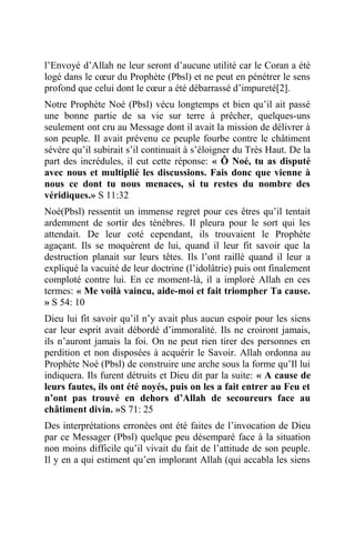 l’Envoyé d’Allah ne leur seront d’aucune utilité car le Coran a été
logé dans le cœur du Prophète (Pbsl) et ne peut en pénétrer le sens
profond que celui dont le cœur a été débarrassé d’impureté[2].
Notre Prophète Noé (Pbsl) vécu longtemps et bien qu’il ait passé
une bonne partie de sa vie sur terre à prêcher, quelques-uns
seulement ont cru au Message dont il avait la mission de délivrer à
son peuple. Il avait prévenu ce peuple fourbe contre le châtiment
sévère qu’il subirait s’il continuait à s’éloigner du Très Haut. De la
part des incrédules, il eut cette réponse: « Ô Noé, tu as disputé
avec nous et multiplié les discussions. Fais donc que vienne à
nous ce dont tu nous menaces, si tu restes du nombre des
véridiques.» S 11:32
Noé(Pbsl) ressentit un immense regret pour ces êtres qu’il tentait
ardemment de sortir des ténèbres. Il pleura pour le sort qui les
attendait. De leur coté cependant, ils trouvaient le Prophète
agaçant. Ils se moquèrent de lui, quand il leur fit savoir que la
destruction planait sur leurs têtes. Ils l’ont raillé quand il leur a
expliqué la vacuité de leur doctrine (l’idolâtrie) puis ont finalement
comploté contre lui. En ce moment-là, il a imploré Allah en ces
termes: « Me voilà vaincu, aide-moi et fait triompher Ta cause.
» S 54: 10
Dieu lui fit savoir qu’il n’y avait plus aucun espoir pour les siens
car leur esprit avait débordé d’immoralité. Ils ne croiront jamais,
ils n’auront jamais la foi. On ne peut rien tirer des personnes en
perdition et non disposées à acquérir le Savoir. Allah ordonna au
Prophète Noé (Pbsl) de construire une arche sous la forme qu’Il lui
indiquera. Ils furent détruits et Dieu dit par la suite: « A cause de
leurs fautes, ils ont été noyés, puis on les a fait entrer au Feu et
n’ont pas trouvé en dehors d’Allah de secoureurs face au
châtiment divin. »S 71: 25
Des interprétations erronées ont été faites de l’invocation de Dieu
par ce Messager (Pbsl) quelque peu désemparé face à la situation
non moins difficile qu’il vivait du fait de l’attitude de son peuple.
Il y en a qui estiment qu’en implorant Allah (qui accabla les siens
 