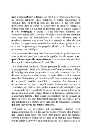 puis s’est établi sur le trône» Ah raf: 54 ce verset qui a fourvoyé
les savants religieux juifs, chrétiens et même musulmans. Il
explique dans ce livre le sens des dix nuits et des sept cieux
mentionnés dans le coran -il a démontré de manière logique la
louange que mérite l’honneur du prophète dans la sourate Abasa «
il s’est renfrogné » quand il s’est renfrogné l’homme des
caractères nobles (Pbsl) devant l’aveugle Abdoullah ibn Maktoum
alors que tous les interprétateurs du coran affirment que le
prophète a commis une erreur face à ce aveugle au début de cette
sourate, il a également contredit les machinations qu’on a dit et
écrit sur le personnage du prophète (Pbsl) et il décrit sa vrai
personnage pur et intègre.
-Il a commenté dans son livre l’interprétation du parti Amma les
sens du dernier parti du coran et la signification du verset: « sur
quoi s’interrogent-ils mutuellement » de manière très détaillée,
dans son livre (interprétation du parti 30)
-Il a décrit dans son livre (l’islam: pourquoi le voile, le divorce et
la polygamie) la réalité et la clémence que l’on trouve dans le litige
de la polygamie dans les premiers versets de la sourate Nisa. il a
dénoué la situation embarrassante de cette affaire et il a renversé
toutes les déclarations qui caractérisent l’islam comme une religion
de sensualité (avidité sexuelle) en donnant les hommes la
permission de se marier jusqu'à quatre femmes sans prendre le
verset dans son entier et sans parler le contexte du verset parce que
si on regarde bien le contexte du verset on voit qu’on a droit de se
marier qu’a une seule femme. Quant à la deuxième, la troisième et
la quatrième femme il faut suivre les conditions qui se trouvent au
début du verset qui sont totalement négligés par les érudits... il y a
une condition qui s’impose si on veut faire la polygamie: la femme
doit être veuve avec des enfants orphelins.
L’objectif de la polygamie est entièrement humain c’est
uniquement pour le soin des veuves et des orphelins afin d’édifier
une société juste mais pas pour tirer plaisir chez les femmes
comme l’interprète beaucoup de gens et la pratique sans prendre
tout le contexte du verset du début jusqu'à la fin; à cause de cela ils
 