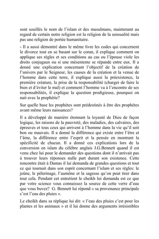 sont souillés le nom de l’islam et des musulmans, maintenant au
regard de certain notre religion est la religion de la sensualité mais
pas une religion de portée humanitaire.
- Il a aussi démontré dans le même livre les codes qui concernent
le divorce tout en se basant sur le coran, il explique comment on
applique ses règles et ses conditions au cas ou l’épouse viole les
droits conjugaux ou si une mésentente se répande entre eux. Il a
donné une explication concernant l’objectif de la création de
l’univers par le Seigneur, les causes de la création et la venue de
l’homme dans cette terre, il explique aussi la préexistence, la
première créature, la prise de la responsabilité (charger de faire le
bien et d’éviter le mal) et comment l’homme va à l’encontre de ses
responsabilités, il explique la question prodigieuse, pourquoi on
nait avec la prophétie?
Sur quelle base les prophètes sont prédestinés à être des prophètes
avant même leurs naissances?
Il a développé de manière étonnant la loyauté de Dieu de façon
logique, les raisons de la pauvreté, des maladies, des calvaires, des
épreuves et tous ceux qui arrivent à l’homme dans la vie qu’il soit
bon ou mauvais. Il a donné la différence qui existe entre l’être et
l’âme, la différence entre l’esprit et la pensée en montrant la
spécificité de chacun. Il a donné ces explications lors de la
conversion en islam du célèbre anglais J.G.Bennett quand il est
venu chez lui pour le demander des questions dont il n’arrivait pas
à trouver leurs réponses nulle part durant son existence. Cette
rencontre était à Damas il lui demanda de grandes questions et tout
ce qui tournait dans son esprit concernant l’islam et ses règles: le
jeûne, le pèlerinage, l’aumône et la sagesse qu’on peut tirer dans
tout cela. Pendant cet entretient le cheikh lui demanda est ce que
par votre science vous connaissez la source de cette verre d’eau
que vous buvez? G. Bennett lui répond « sa provenance principale
c’est l’eau des pluies ».
Le cheikh dans sa réplique lui dit: « l’eau des pluies c’est pour les
plantes et les animaux » et il lui donne des arguments irrésistibles
 