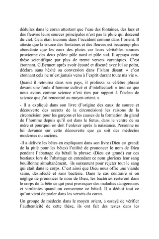 déduites dans le coran attestant que l’eau des fontaines, des lacs et
des fleuves leurs sources principales n’est pas la pluie qui descend
du ciel. Cela était inconnu dans l’occident comme dans l’orient. Il
atteste que la source des fontaines et des fleuves est beaucoup plus
abondante que les eaux des pluies car leurs véritables sources
provienne des deux pôles: pôle nord et pôle sud. Il appuya cette
thèse scientifique par plus de trente versets coraniques. C’est
étonnant. G.Bennett après avoir écouté et discuté avec lui se point,
déclara sans hésité sa conversion dans l’islam disant: « c’est
étonnant cela ne m’est jamais venu à l’esprit durant toute ma vie ».
Quand il retourna dans son pays, il professa sa célèbre phrase
devant une foule d’homme cultivé et d’intellectuel: « tout ce que
nous avons comme science n’est rien par rapport à l’océan de
science que j’ai rencontré au moyen orient. »
- Il a expliqué dans son livre (l’origine des eaux de source et
découverte des secrets de la circoncision) les raisons de la
circoncision pour les garçons et les causes de la formation du gland
de l’homme depuis qu’il est dans le fœtus, dans le ventre de sa
mère et pourquoi on doit l’enlever après la naissance. Personne ne
lui devance sur cette découverte que ça soit des médecins
modernes ou anciens.
-Il a délivré les bêtes en expliquant dans son livre (Dieu est grand:
de la pitié pour les bêtes) l’utilité de prononcer le nom de Dieu
pendant l’abattage du bétail la phrase: (Dieu est grand) car ces
bestiaux lors de l’abattage en entendant ce nom glorieux leur sang
bouillonne simultanément, ils sursautent pour rejeter tout le sang
qui était dans le corps. C’est ainsi que Dieu nous offre une viande
saine, désinfecté et sans bactérie. Dans le cas contraire si on
néglige de prononcer le nom de Dieu, les bactéries resteront dans
le corps de la bête ce qui peut provoquer des maladies dangereuses
et virulentes quand on consomme ce bétail. Il a déduit tout ce
qu’on vient de parler dans les versets du coran.
Un groupe de médecin dans le moyen orient, a essayé de vérifier
l’authenticité de cette thèse, ils ont fait des testes dans les
 