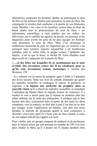 laboratoires comparant les bestiaux abattus en prononçant le nom
de Dieu et les animaux abattus sans prononcer le nom de Dieu. Par
conséquent le résultat était conforme à la parole de son Eminence
Amin Sheikho « les virus et les bactéries restent dans la chair du
bétail abattu sans la prononciation du nom de Dieu » cet
information scientifique a était publiée par les radios, les
télévisions, par le satellite les agences de presse, les journaux et les
magazines pour avertir les gens de ne plus égorger les bestiaux
sans prononcer le nom de Dieu. Mais c’est dommage et
malheureux beaucoup de gens ne respectent pas ces conseils c’est
pourquoi nous sommes exposés aujourd’hui à de nombreuses
maladies telle la vache folle, la grippe aviaire, l’épidémie des
bétails…c’est ce que le docte, le cheikh M. Amin Sheikho avait
déjà avertit en s’appuyant sur la parole de Dieu:
« …et des bêtes sur lesquelles ils ne mentionnent pas le nom
d’Allah. Des inventions contre lui! Il les rétribuera pour ce
qu’ils sont inventaient comme mensonges » sourate des
Bestiaux: 138
- Il a redonné vie la sunna du prophète après l’oubli et l’abandon
des livres anciens. Dans son livre (le remède étonnante qui guérit
les maladies mortelles: le cardiaque, le cancer, la paralysie, la
migraine « le hijama une médecine du prophète dans sa
nouvelle vision ») Il a chassé les maladies incurables en remettant
l’utilisation du hijama (faire la saignée, poseur de ventouse). il a
montré la voie à suivre pour que le hijama ne produise plus des
effets néfastes sur la santé des pratiquants, il souligne que le bon
hijama doit être: exactement dans la partie du dos entre les deux
omoplates, vers la matinée, on doit être à jeun c’est dire on ne doit
pas manger avant l’application du hijama, cela doit être aussi
pendant la période du printemps quand la lune commence à
décroitre c'est-à-dire après le 17eme jour du mois lunaire à cause
de son impact effectif par rapport à la terre.
Pour vérifier cela un groupe composé de médecin et de professeur
dans le moyen orient qui sont presque au nombre de 350 s’est levé
pour étudier la thèse qu’il a donné sur le hijama pendant trois
 