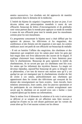années successives. Les résultats ont été approuvés de manière
spectaculaire dans le domaine de la médecine.
L’intérêt du hijama (la saignée) s’augmente de jour en jour, il est
devenu même une préoccupation mondiale à cause de son
efficacité, beaucoup de lettres d’encouragements et de gratitudes
sont venus partout dans le monde pour appuyer ce mode de remède
à cause de son efficacité pour tout le monde pour les musulmans
comme pour les non musulmans.
Ce programme concernant le hijama aussi a était diffusé par les
agences de presses, les télévisions et les magazines, des
conférences et des forums ont été organisés à son sujet, les centres
médicaux aussi ont parlé de son efficacité sur beaucoup de maladie
- Il mit en lumière l’affaire des magiciens, des charlatans et des
imposteurs qui coopèrent avec les satans pour nuire les gens par
leur magie dans son livre (découverte des secrets de la magie). Il
explique clairement leurs manipulations et leurs fantaisies pour
faire le charlatanisme. Beaucoup de gens ignorent la réalité du
charlatanisme, ils ne savent pas que ces charlatans sont liés avec
les satans qui les informent des mystères fausses. La magie est
devenue répandue, aujourd’hui beaucoup de gens se dirigent vers
ce phénomène, c’est rare de trouver une maison sans qu’il y est
quelqu’un qui est manigancé par le charlatanisme résultat du fait
de croire à ces satans, particulièrement aux charlatans qui
apparaissent dans les écrans des télévisions qui essayent de les
donner des renseignement sur leurs avenirs, leurs travails, leurs
relations amoureuses, leurs santés, ainsi les pauvres spectateurs et
les participants de ces émissions les croient aveuglement sans
savoir que le charlatan est en accord avec son « harine » (son
conjoint djinn) qui lui donne ses informations.
Dans le même livre il démontre la solution et la voie à suivre pour
se délivrer et se soigner de cet affection sans faire recours à
quelqu’un d’autre ou au soit disant guérisseur par les versets du
coran alors qu’ils n’ont aucune science sur les choses
 