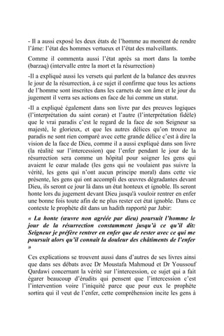 - Il a aussi exposé les deux états de l’homme au moment de rendre
l’âme: l’état des hommes vertueux et l’état des malveillants.
Comme il commenta aussi l’état après sa mort dans la tombe
(barzaq) (intervalle entre la mort et la résurrection)
-Il a expliqué aussi les versets qui parlent de la balance des œuvres
le jour de la résurrection, à ce sujet il confirme que tous les actions
de l’homme sont inscrites dans les carnets de son âme et le jour du
jugement il verra ses actions en face de lui comme un statut.
-Il a expliqué également dans son livre par des preuves logiques
(l’interprétation du saint coran) et l’autre (l’interprétation fidèle)
que le vrai paradis c’est le regard de la face de son Seigneur sa
majesté, le glorieux, et que les autres délices qu’on trouve au
paradis ne sont rien comparé avec cette grande délice c’est à dire la
vision de la face de Dieu, comme il a aussi expliqué dans son livre
(la réalité sur l’intercession) que l’enfer pendant le jour de la
résurrection sera comme un hôpital pour soigner les gens qui
avaient le cœur malade (les gens qui ne voulaient pas suivre la
vérité, les gens qui n’ont aucun principe moral) dans cette vie
présente, les gens qui ont accompli des œuvres dégradantes devant
Dieu, ils seront ce jour là dans un état honteux et ignoble. Ils seront
honte lors du jugement devant Dieu jusqu'à vouloir rentrer en enfer
une bonne fois toute afin de ne plus rester cet état ignoble. Dans ce
contexte le prophète dit dans un hadith rapporté par Jabir:
« La honte (œuvre non agréée par dieu) poursuit l’homme le
jour de la résurrection constamment jusqu’à ce qu’il dit:
Seigneur je préfère rentrer en enfer que de rester avec ce qui me
poursuit alors qu’il connait la douleur des châtiments de l’enfer
»
Ces explications se trouvent aussi dans d’autres de ses livres ainsi
que dans ses débats avec Dr Moustafa Mahmoud et Dr Youssouf
Qardawi concernant la vérité sur l’intercession, ce sujet qui a fait
égarer beaucoup d’érudits qui pensent que l’intercession c’est
l’intervention voire l’iniquité parce que pour eux le prophète
sortira qui il veut de l’enfer, cette compréhension incite les gens à
 