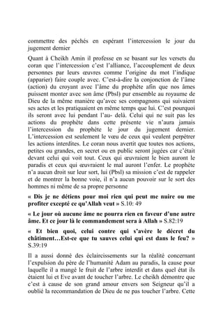 commettre des péchés en espérant l’intercession le jour du
jugement dernier
Quant à Cheikh Amin il professe en se basant sur les versets du
coran que l’intercession c’est l’alliance, l’accouplement de deux
personnes par leurs œuvres comme l’origine du mot l’indique
(apparier) faire couple avec. C’est-à-dire la conjonction de l’âme
(action) du croyant avec l’âme du prophète afin que nos âmes
puissent monter avec son âme (Pbsl) pur ensemble au royaume de
Dieu de la même manière qu’avec ses compagnons qui suivaient
ses actes et les pratiquaient en même temps que lui. C’est pourquoi
ils seront avec lui pendant l’au- delà. Celui qui ne suit pas les
actions du prophète dans cette présente vie n’aura jamais
l’intercession du prophète le jour du jugement dernier.
L’intercession est seulement le vœu de ceux qui veulent perpétrer
les actions interdites. Le coran nous avertit que toutes nos actions,
petites ou grandes, en secret ou en public seront jugées car c’était
devant celui qui voit tout. Ceux qui œuvraient le bien auront le
paradis et ceux qui œuvraient le mal auront l’enfer. Le prophète
n’a aucun droit sur leur sort, lui (Pbsl) sa mission c’est de rappeler
et de montrer la bonne voie, il n’a aucun pouvoir sur le sort des
hommes ni même de sa propre personne
« Dis je ne détiens pour moi rien qui peut me nuire ou me
profiter excepté ce qu’Allah veut » S.10: 49
« Le jour où aucune âme ne pourra rien en faveur d’une autre
âme. Et ce jour là le commandement sera à Allah » S.82:19
« Et bien quoi, celui contre qui s’avère le décret du
châtiment…Est-ce que tu sauves celui qui est dans le feu? »
S.39:19
Il a aussi donné des éclaircissements sur la réalité concernant
l’expulsion du père de l’humanité Adam au paradis, la cause pour
laquelle il a mangé le fruit de l’arbre interdit et dans quel état ils
étaient lui et Eve avant de toucher l’arbre. Le cheikh démontre que
c’est à cause de son grand amour envers son Seigneur qu’il a
oublié la recommandation de Dieu de ne pas toucher l’arbre. Cette
 
