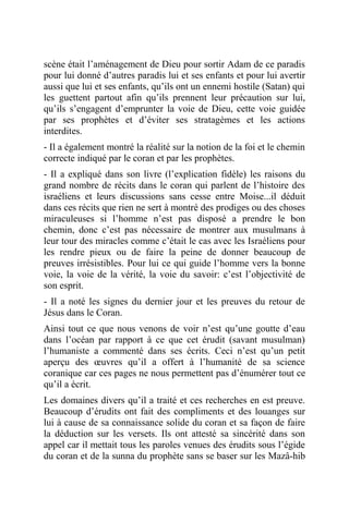 scène était l’aménagement de Dieu pour sortir Adam de ce paradis
pour lui donné d’autres paradis lui et ses enfants et pour lui avertir
aussi que lui et ses enfants, qu’ils ont un ennemi hostile (Satan) qui
les guettent partout afin qu’ils prennent leur précaution sur lui,
qu’ils s’engagent d’emprunter la voie de Dieu, cette voie guidée
par ses prophètes et d’éviter ses stratagèmes et les actions
interdites.
- Il a également montré la réalité sur la notion de la foi et le chemin
correcte indiqué par le coran et par les prophètes.
- Il a expliqué dans son livre (l’explication fidèle) les raisons du
grand nombre de récits dans le coran qui parlent de l’histoire des
israéliens et leurs discussions sans cesse entre Moise...il déduit
dans ces récits que rien ne sert à montré des prodiges ou des choses
miraculeuses si l’homme n’est pas disposé a prendre le bon
chemin, donc c’est pas nécessaire de montrer aux musulmans à
leur tour des miracles comme c’était le cas avec les Israéliens pour
les rendre pieux ou de faire la peine de donner beaucoup de
preuves irrésistibles. Pour lui ce qui guide l’homme vers la bonne
voie, la voie de la vérité, la voie du savoir: c’est l’objectivité de
son esprit.
- Il a noté les signes du dernier jour et les preuves du retour de
Jésus dans le Coran.
Ainsi tout ce que nous venons de voir n’est qu’une goutte d’eau
dans l’océan par rapport à ce que cet érudit (savant musulman)
l’humaniste a commenté dans ses écrits. Ceci n’est qu’un petit
aperçu des œuvres qu’il a offert à l’humanité de sa science
coranique car ces pages ne nous permettent pas d’énumérer tout ce
qu’il a écrit.
Les domaines divers qu’il a traité et ces recherches en est preuve.
Beaucoup d’érudits ont fait des compliments et des louanges sur
lui à cause de sa connaissance solide du coran et sa façon de faire
la déduction sur les versets. Ils ont attesté sa sincérité dans son
appel car il mettait tous les paroles venues des érudits sous l’égide
du coran et de la sunna du prophète sans se baser sur les Mazâ-hib
 