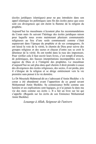 (écoles juridiques islamiques) pour ne pas introduire dans son
appel islamique les polémiques sans fin des écoles parce que ceux
sont ces divergences qui ont éteint la flamme de la religion du
prophète.
Aujourd’hui les musulmans n’écoutent plus les recommandations
du Coran mais ils suivent l’héritage des écoles juridiques raison
pour laquelle nous avons maintenant plusieurs communautés
religieuses au lieu d’une seule communauté comme c’était
auparavant dans l’époque du prophète et de ses compagnons, ils
ont laissé la voie de la vérité, le chemin de Dieu pour suivre des
groupes religieux et des sectes et chacun d’entre eux se croit le
détenteur de la vérité. Ils ont tombé dans la ruse des imposteurs.
Pour vérifier cela il faut ouvrir leurs livres, c’est rempli d’erreurs,
de polémiques, des fausses interprétations incompatibles avec la
sagesse de Dieu et à l’intégrité des prophètes. Le musulman
d’aujourd’hui ne sait plus dans quel chemin il droit prendre à cause
des divergences des écoles religieuses, des sectes, il est perdu, pire
il s’éloigne de la religion et se dirige entièrement vers la vie
première sans penser à la vie dernière.
Le Dr Moustafa Mahmoud dit en s’adressant d’Amin Sheikho: « le
coran a été abandonné avant l’apparition de ce grand savant
Mohammad Amin Sheikho. Sa connaissance brille comme une
lumière et ses explications sont logiques, je n’ai jamais lu dans ma
vie des mots comme ses écrits ». Il a fait un livre sur lui qui
s’appelle: (Regards sur les écrits de son Eminence Mohammad
Amin Sheikho)
Louange à Allah, Seigneur de l'univers
 