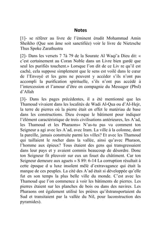 Notes
[1]- se référer au livre de l’éminent érudit Mohammad Amin
Sheikho (Que son âme soit sanctifiée) voir le livre de Nietzsche
Thus Spoke Zarathustra
[2]- Dans les versets 7 7à 79 de la Sourate Al Waqi’a Dieu dit: «
c’est certainement au Coran Noble dans un Livre bien gardé que
seul les purifiés touchent.» Lorsque l’on dit de ce Liv re qu’il est
caché, cela suppose simplement que le sens est voilé dans le cœur
de l’Envoyé et les gens ne peuvent y accéder s’ils n’ont pas
accompli la purification spirituelle, s’ils n’ont pas accédé à
l’intercession et l’amour d’être en compagnie du Messager (Pbsl)
d’Allah
[3]- Dans les pages précédentes, il a été mentionné que les
Thamoud vivaient dans les localités de Wadi Al-Qua ou d’Al-Hejr,
la terre de pierres où la pierre était en effet le matériau de base
dans les constructions. Dieu évoque le bâtiment pour indiquer
l’élément caractéristique de trois civilisations antérieures, les A’ad,
les Thamoud et les Pharaons« N’as-tu pas vu comment ton
Seigneur a agi avec les A’ad, avec Iram. La ville à la colonne, dont
la pareille, jamais construite parmi les villes? Et avec les Thamoud
qui taillaient le rocher dans la vallée, ainsi qu’avec Pharaon,
l’homme aux épieux? Tous étaient des gens qui transgressaient
dans leur pays et y avaient commis beaucoup de désordre. Donc
ton Seigneur fit pleuvoir sur eux un fouet du châtiment. Car ton
Seigneur demeure aux aguets » S 89: 6-14 La corruption résultait à
cette époque d u luxe insolent mêlé d’extravagance qui était la
marque de ces peuples. La cité des A’ad était si développée qu’elle
fut en son temps la plus belle ville du monde. C’est avec les
Thamoud que l’on commence à voir les bâtiments de pierres. Les
pierres étaient sur les planches de bois ou dans des navires. Les
Pharaons ont également utilisé les prières qu’ilstransportaient du
Sud et transitaient par la vallée du Nil, pour laconstruction des
pyramides).
 